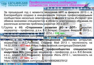 Профессиональные сообщества
специпистов электронного образования
За прошедший год с момента заседания МРГ в феврале 2013 г. в
Екатеринбурге создано в инициативном порядке профессиональным
сообществом несколько электронных площадок в сетях Интернет для
обмена мнениями специалистов в области электронного обучения по
различным аспектам проблемы развития ЭО и ДОТ:
1) Группа в ФБ «Сторонники развития ЭО и ДОТ» (закрытая;
модератор – профессор, д.э.н. В.Е.Бочков). Создана: Февраль 2013 г.;
численность участников на 14.02.2014 – 338 чел.:
https://www.facebook.com/groups/eLearningRusDevelop/
2) Группа в ФБ «Развитие дистанционной занятости» (открытая;
модератор – А.С.Русинов). Создана: Май 2013 г. численность на
14.02.2014 – 477 чел.: https://www.facebook.com/groups/DistantJob/
3) Группа в ФБ «Создание профсообщества специалистов
индустрии ЭО» (закрытая; модератор – профессор, д.э.н. В.Е.Бочков;
к.э.н., доцент А.С.Молчанов). Создана: Июль 2013 г., численность на
14.02.2014 – 27 чел.:
https://www.facebook.com/groups/401490826637812/

 