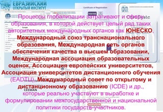Процессы глобализации затрагивают и сферу
образования, в которой действует целый ряд таких
авторитетных международных органов как ЮНЕСКО,
Международный союз транснационального
образования, Международная сеть органов
обеспечения качества в высшем образовании,
Международная ассоциация образовательных
оценок, Ассоциация европейских университетов,
Ассоциация университетов дистанционного обучения
(EADTU), Международный совет по открытому и
дистанционному образованию (ICDE) и др.,
которые реально участвуют в выработке и
формулировании межгосударственной и национальной
политики государств-участников.

 