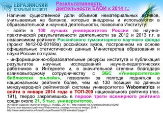 Результативность
деятельности ЕАОИ к 2014 г.:
Наличие существенной доли объемов нематериальных активов,
учитываемых на балансе, которые внедрены и используются в
образовательной и научной деятельности, позволило Институту:
- войти в 100 лучших университетов России по научнопрактической результативности деятельности за 2012 и 2013 г.г. в
независимом рейтинге Российского гуманитарного научного фонда
(проект №12-02-00169а) российских вузов, построенном на основе
официальных статистических данных Министерства образования и
науки России по вузам.
- информационно-образовательные ресурсы института и публикация
результатов
научных
исследований
научно-педагогических
работников в Интернете и, в значительной степени благодаря
взаимовыгодному
сотрудничеству
с
ЭБС
«Университетская
библиотека он-лайн», позволили за полгода подняться в
национальном рейтинге более, чем на 130 позиций по данным
международной рейтинговой системы университетов Webometrics и
войти в январе 2014 года в ТОП-200 национального рейтинга (поз.
191), твердо закрепившись в первой трети всемирного рейтинга
среди около 21, 5 тыс. университетов.
Интернет-издание «Капитал страны». Январь, 2014 г.: http://kapital-rus.ru/articles/article/240296/
Результаты мирового рейтинга Webometrics: университетов на январь 2014 г.
http://www.webometrics.info/en/Europe/Russian%20Federation?page=1

 