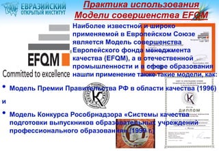 Практика использования
Модели совершенства EFQM
Наиболее известной и широко
применяемой в Европейском Союзе
является Модель совершенства
Европейского фонда менеджмента
качества (EFQM), а в отечественной
промышленности и в сфере образования
нашли применение также такие модели, как:

•

Модель Премии Правительства РФ в области качества (1996)

и

•

Модель Конкурса Рособрнадзора «Системы качества
подготовки выпускников образовательных учреждений
профессионального образования» (1999 г.)

 