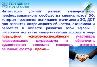 Интеграция
усилий
разных
университетов,
профессионального сообщества специалистов ЭО,
которые проявляют понимание значимости ЭО, ДОТ
для развития современного общества, экономики и
работают в области развития этой сферы позволяет получить синергетический эффект в виде
повышения
конкурентоспособности
участников
неформального
консорциума
и
обеспечить
существенную
экономию
издержек,
включая
основной фактор - время…

 