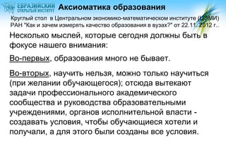 Аксиоматика образования
Круглый стол в Центральном экономико-математическом институте (ЦЭМИ)
РАН "Как и зачем измерять качество образования в вузах?" от 22.11. 2012 г..

Несколько мыслей, которые сегодня должны быть в
фокусе нашего внимания:

Во-первых, образования много не бывает.
Во-вторых, научить нельзя, можно только научиться
(при желании обучающегося); отсюда вытекают
задачи профессионального академического
сообщества и руководства образовательными
учреждениями, органов исполнительной власти создавать условия, чтобы обучающиеся хотели и
получали, а для этого были созданы все условия.

 