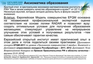 Аксиоматика образования
Круглый стол в Центральном экономико-математическом институте (ЦЭМИ)
РАН "Как и зачем измерять качество образования в вузах?" от 22.11.2012 г..
Несколько мыслей, которые сегодня должны быть в фокусе нашего
внимания:

В-пятых, Европейская Модель совершенства EFQM основана
на независимой профессиональной экспертной оценке
соответствия на основе логики RADAR и позволяет вузу:
создать оптимальные условия для получения образования
желающими; стимулирует управление на непрерывное
улучшение этих условий и получаемых результатов –тем
самым обеспечивает гарантии качества.
Евразийский открытый институт имеет практический опыт в
этом деле и готов поделиться своими практиками (Дипломант
конкурса EFQM-2011 по уровню «Признанное совершенство 4 звезды»; Финалист и
Дипломант отраслевого конкурса Рособрнадзора – 2011, 2012; Дипломант 16-го
Всероссийского Конкурса на Премию Правительства РФ в области качества –
вручена 23.01.2014).
Подробнее – в статье , опубликованной в феврале 2012 года в Журнале "Открытое образование" http://www.e-joe.ru/sod/sod_12_2.html:
Бочков В.Е., Исаев С.Н., Карабасов Ю.С., Круглов В.И. и др. Повышение конкурентоспособности учреждений профессионального
образования в условиях глобализации: проблемы интеграции процессов оценки деятельности по различным моделям совершенства.

 