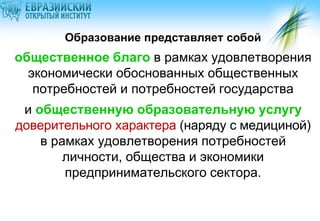 Образование представляет собой

общественное благо в рамках удовлетворения
экономически обоснованных общественных
потребностей и потребностей государства
и общественную образовательную услугу
доверительного характера (наряду с медициной)
в рамках удовлетворения потребностей
личности, общества и экономики
предпринимательского сектора.

 