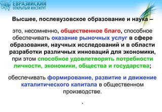 Высшее, послевузовское образование и наука –

это, несомненно, общественное благо, способное
обеспечивать оказание рыночных услуг в сфере
образования, научных исследований и в области
разработки различных инноваций для экономики,
при этом способное удовлетворять потребности
личности, экономики, общества и государства;
обеспечивать формирование, развитие и движение
каталитического капитала в общественном
производстве.

.

 