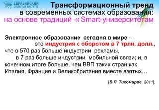 Трансформационный тренд
в современных системах образования:
на основе традиций -к Smart-университетам
Электронное образование сегодня в мире –
это индустрия с оборотом в 7 трлн. долл.,
что в 570 раз больше индустрии рекламы,
в 7 раз больше индустрии мобильной связи; и, в
конечном итоге больше, чем ВВП таких стран как
Италия, Франция и Великобритания вместе взятых…
[В.П. Тихомиров, 2011].

 