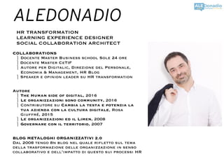 ALEDONADIO
HR TRANSFORMATION
LEARNING EXPERIENCE DESIGNER
SOCIAL COLLABORATION ARCHITECT
COLLABORATIONS
⎫ Docente Master Business school Sole 24 ore
⎫ Docente Master CeTIF
⎫ Autore per Digitalic, Direzione del Personale,
Economia & Management, HR Blog
⎫ Speaker e opinion leader su HR transformation
Autore
⎫ The Human side of digital, 2016
⎫ Le organizzazioni sono community, 2016
⎫ Contributore su Cambia la testa e potenzia la
tua azienda con la cultura digitale, Rosa
Giuffré, 2015
⎫ Le organizzazioni ed il Limen, 2008
⎫ Governare con il territorio, 2007
BLOG METALOGHI ORGANIZZATIVI 2.0
Dal 2008 tengo 8n blog nel quale rifletto sul tema
della trasformazione delle organizzazione in senso
collaborativo e dell’impatto di questo sui processi HR
 