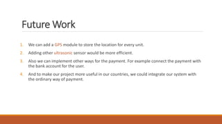 Future Work
1. We can add a GPS module to store the location for every unit.
2. Adding other ultrasonic sensor would be more efficient.
3. Also we can implement other ways for the payment. For example connect the payment with
the bank account for the user.
4. And to make our project more useful in our countries, we could integrate our system with
the ordinary way of payment.
 