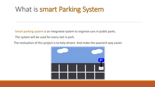 What is smart Parking System
Smart parking system is an integrated system to organize cars in public parks.
The system will be used for every slot in park.
The motivation of this project is to help drivers. And make the payment way easier.
 