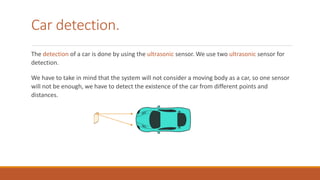 Car detection.
The detection of a car is done by using the ultrasonic sensor. We use two ultrasonic sensor for
detection.
We have to take in mind that the system will not consider a moving body as a car, so one sensor
will not be enough, we have to detect the existence of the car from different points and
distances.
 