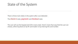 State of the System
There is three main states in the system after a car detected.
The check in state, payment and checkout state.
The user will use the keypad and LCD in every state. there's more than way that the user can
choose, either by phone or by RF card reader or by entering the card number.
 