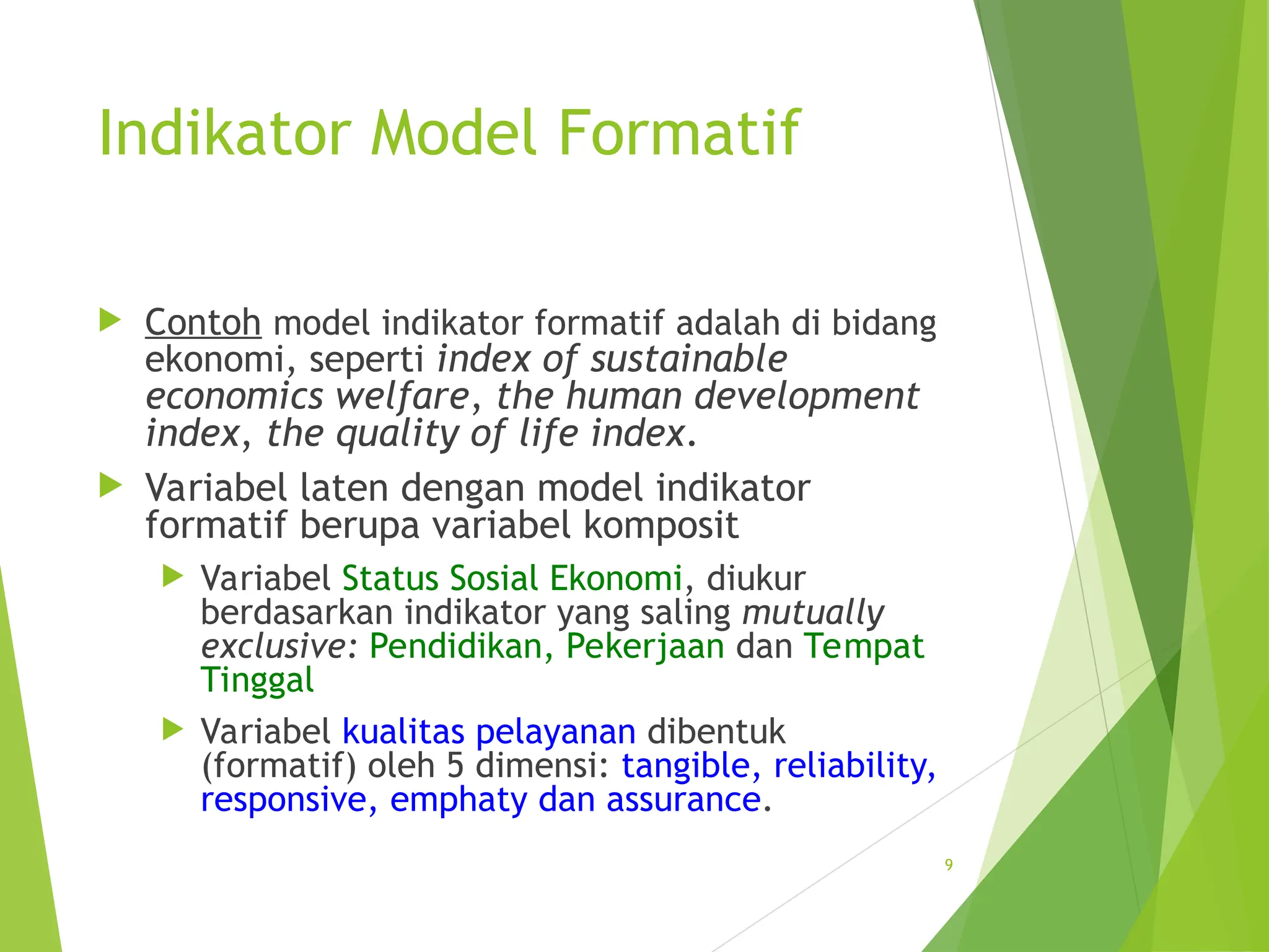 Indikator Model Formatif
 Contoh model indikator formatif adalah di bidang
ekonomi, seperti index of sustainable
economics welfare, the human development
index, the quality of life index.
 Variabel laten dengan model indikator
formatif berupa variabel komposit
 Variabel Status Sosial Ekonomi, diukur
berdasarkan indikator yang saling mutually
exclusive: Pendidikan, Pekerjaan dan Tempat
Tinggal
 Variabel kualitas pelayanan dibentuk
(formatif) oleh 5 dimensi: tangible, reliability,
responsive, emphaty dan assurance.
9
 