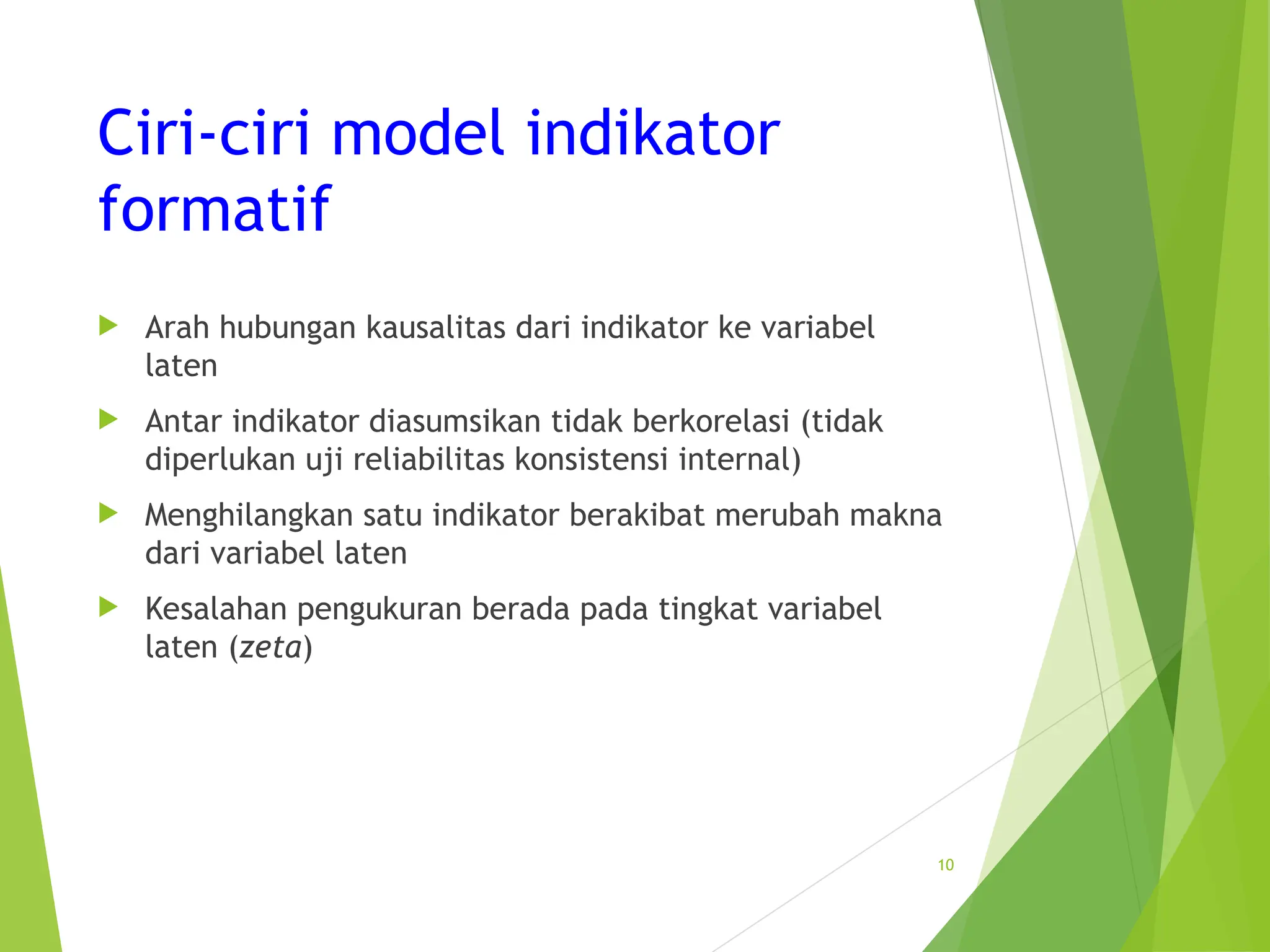 Ciri-ciri model indikator
formatif
 Arah hubungan kausalitas dari indikator ke variabel
laten
 Antar indikator diasumsikan tidak berkorelasi (tidak
diperlukan uji reliabilitas konsistensi internal)
 Menghilangkan satu indikator berakibat merubah makna
dari variabel laten
 Kesalahan pengukuran berada pada tingkat variabel
laten (zeta)
10
 