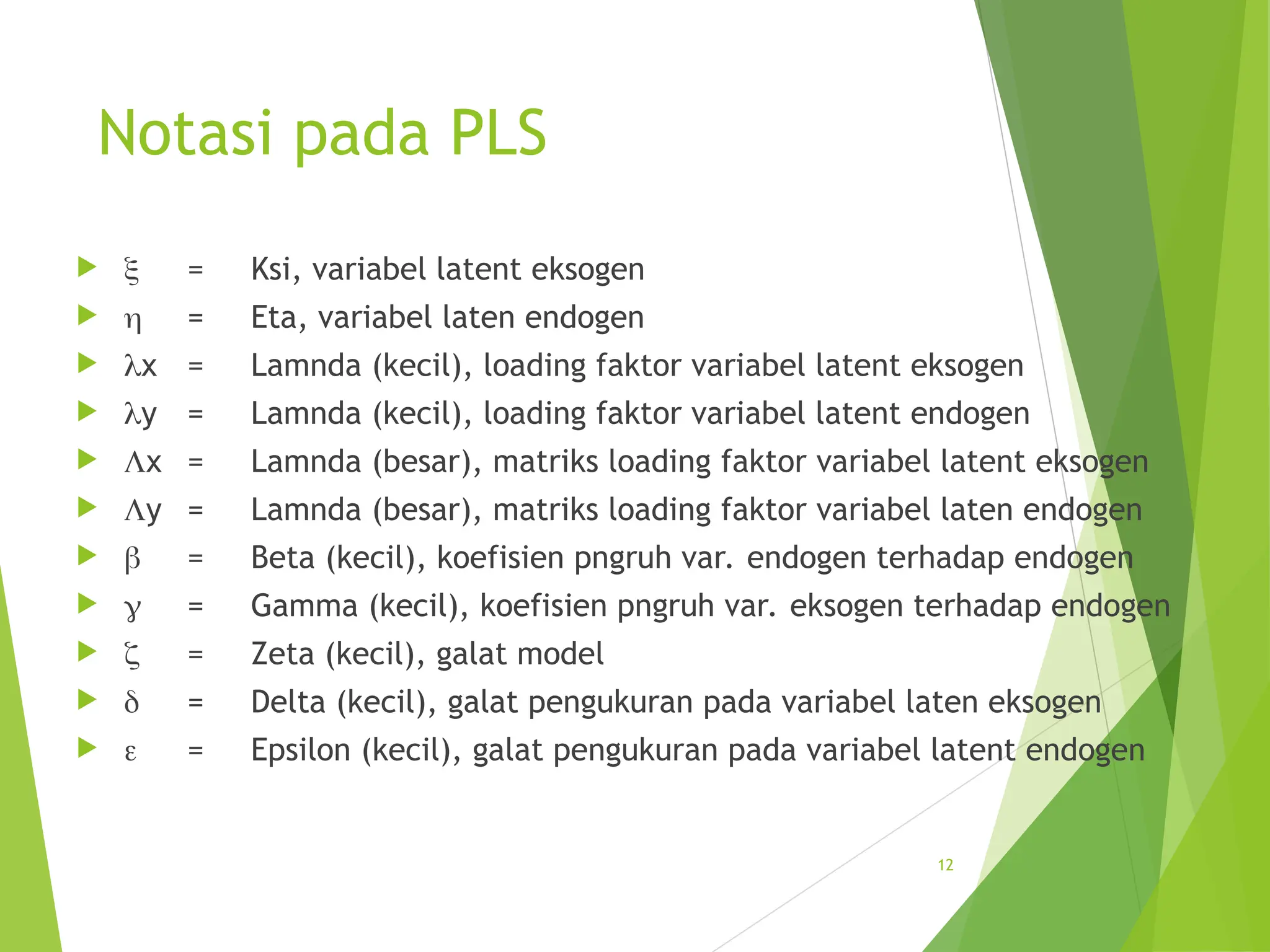 Notasi pada PLS
  = Ksi, variabel latent eksogen
  = Eta, variabel laten endogen
 x = Lamnda (kecil), loading faktor variabel latent eksogen
 y = Lamnda (kecil), loading faktor variabel latent endogen
 x = Lamnda (besar), matriks loading faktor variabel latent eksogen
 y = Lamnda (besar), matriks loading faktor variabel laten endogen
  = Beta (kecil), koefisien pngruh var. endogen terhadap endogen
  = Gamma (kecil), koefisien pngruh var. eksogen terhadap endogen
  = Zeta (kecil), galat model
  = Delta (kecil), galat pengukuran pada variabel laten eksogen
  = Epsilon (kecil), galat pengukuran pada variabel latent endogen
12
 