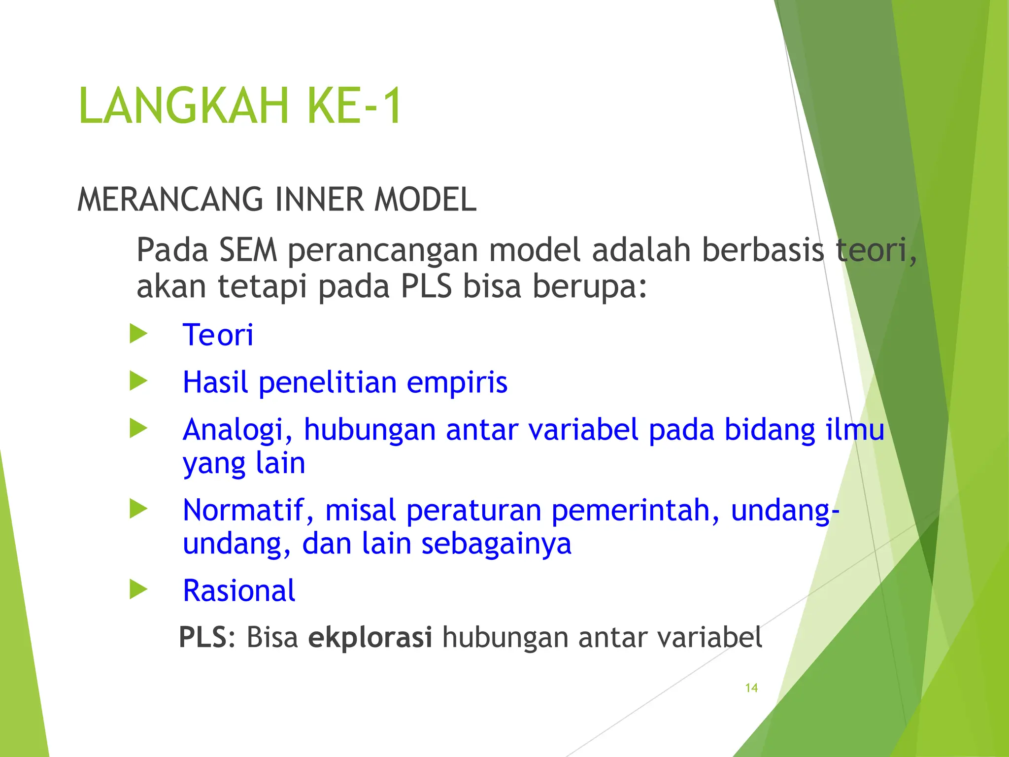 LANGKAH KE-1
MERANCANG INNER MODEL
Pada SEM perancangan model adalah berbasis teori,
akan tetapi pada PLS bisa berupa:
 Teori
 Hasil penelitian empiris
 Analogi, hubungan antar variabel pada bidang ilmu
yang lain
 Normatif, misal peraturan pemerintah, undang-
undang, dan lain sebagainya
 Rasional
PLS: Bisa ekplorasi hubungan antar variabel
14
 