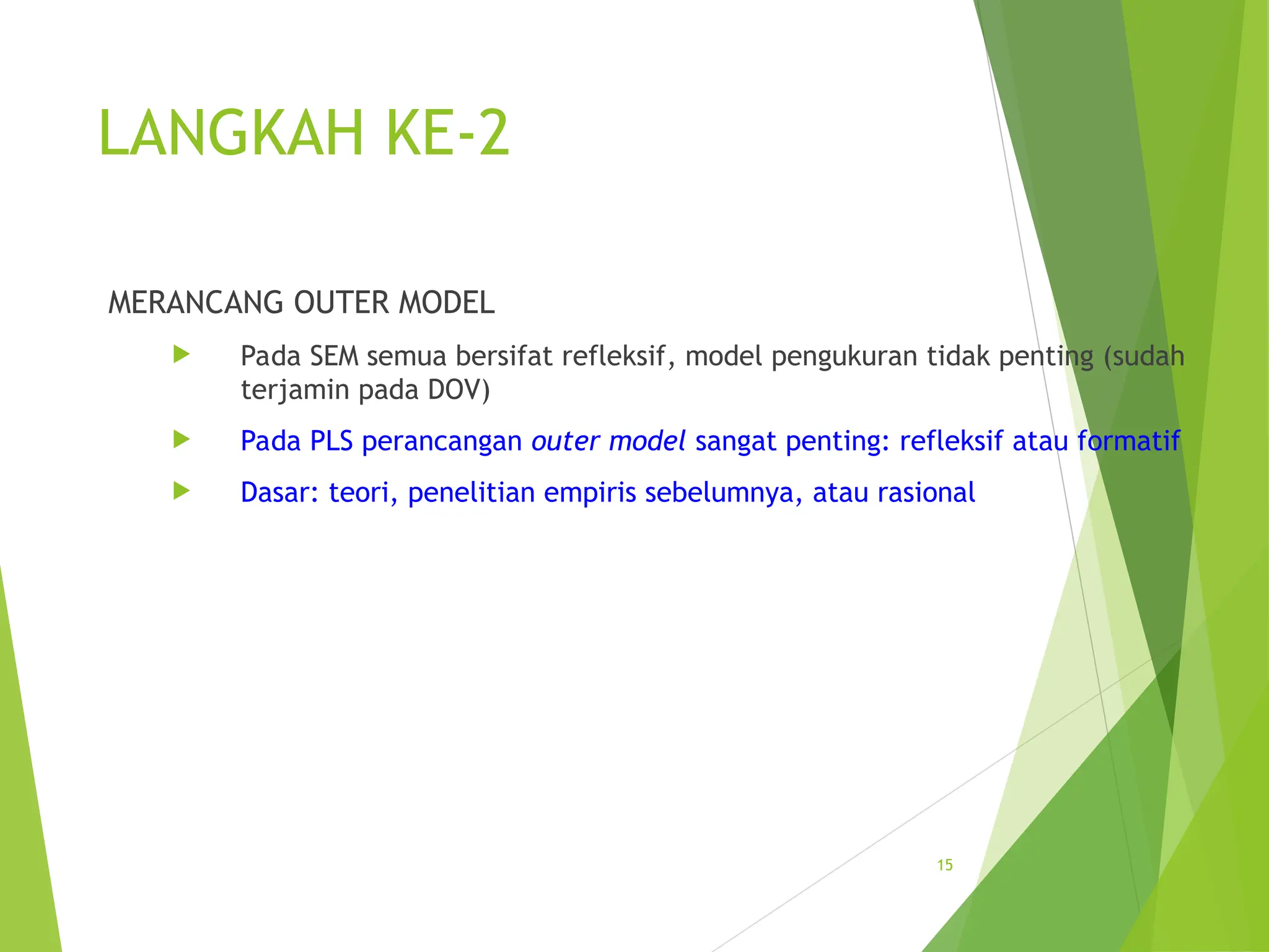LANGKAH KE-2
MERANCANG OUTER MODEL
 Pada SEM semua bersifat refleksif, model pengukuran tidak penting (sudah
terjamin pada DOV)
 Pada PLS perancangan outer model sangat penting: refleksif atau formatif
 Dasar: teori, penelitian empiris sebelumnya, atau rasional
15
 