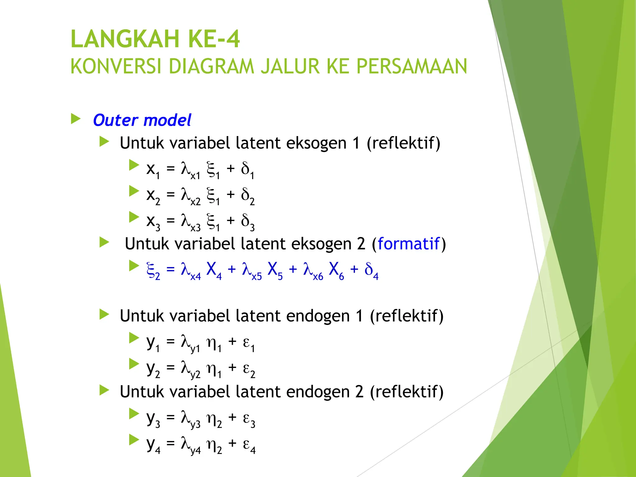 LANGKAH KE-4
KONVERSI DIAGRAM JALUR KE PERSAMAAN
 Outer model
 Untuk variabel latent eksogen 1 (reflektif)
 x1
= x1
1
+ 1
 x2
= x2
1
+ 2
 x3
= x3
1
+ 3
 Untuk variabel latent eksogen 2 (formatif)
 2
= x4
X4
+ x5
X5
+ x6
X6
+ 4
 Untuk variabel latent endogen 1 (reflektif)
 y1
= y1
1
+ 1
 y2
= y2
1
+ 2
 Untuk variabel latent endogen 2 (reflektif)
 y3
= y3
2
+ 3
 y4
= y4
2
+ 4
 
