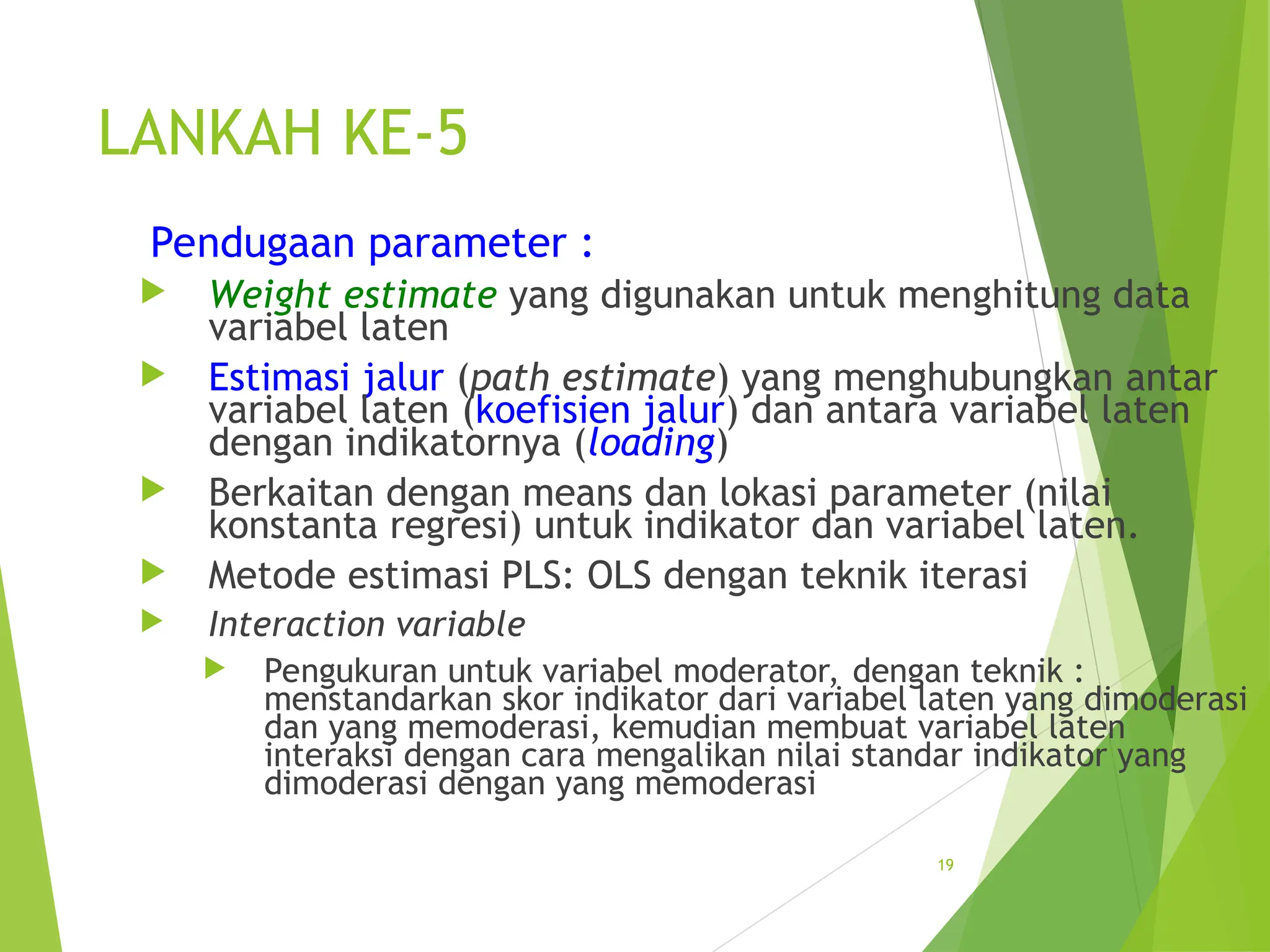 LANKAH KE-5
Pendugaan parameter :
 Weight estimate yang digunakan untuk menghitung data
variabel laten
 Estimasi jalur (path estimate) yang menghubungkan antar
variabel laten (koefisien jalur) dan antara variabel laten
dengan indikatornya (loading)
 Berkaitan dengan means dan lokasi parameter (nilai
konstanta regresi) untuk indikator dan variabel laten.
 Metode estimasi PLS: OLS dengan teknik iterasi
 Interaction variable
 Pengukuran untuk variabel moderator, dengan teknik :
menstandarkan skor indikator dari variabel laten yang dimoderasi
dan yang memoderasi, kemudian membuat variabel laten
interaksi dengan cara mengalikan nilai standar indikator yang
dimoderasi dengan yang memoderasi
19
 