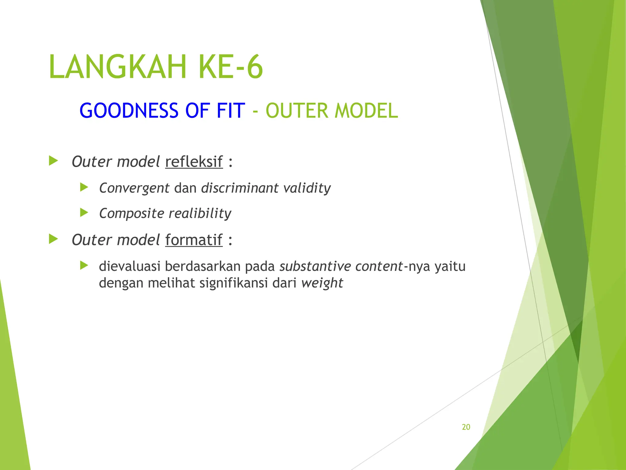 LANGKAH KE-6
GOODNESS OF FIT - OUTER MODEL
 Outer model refleksif :
 Convergent dan discriminant validity
 Composite realibility
 Outer model formatif :
 dievaluasi berdasarkan pada substantive content-nya yaitu
dengan melihat signifikansi dari weight
20
 