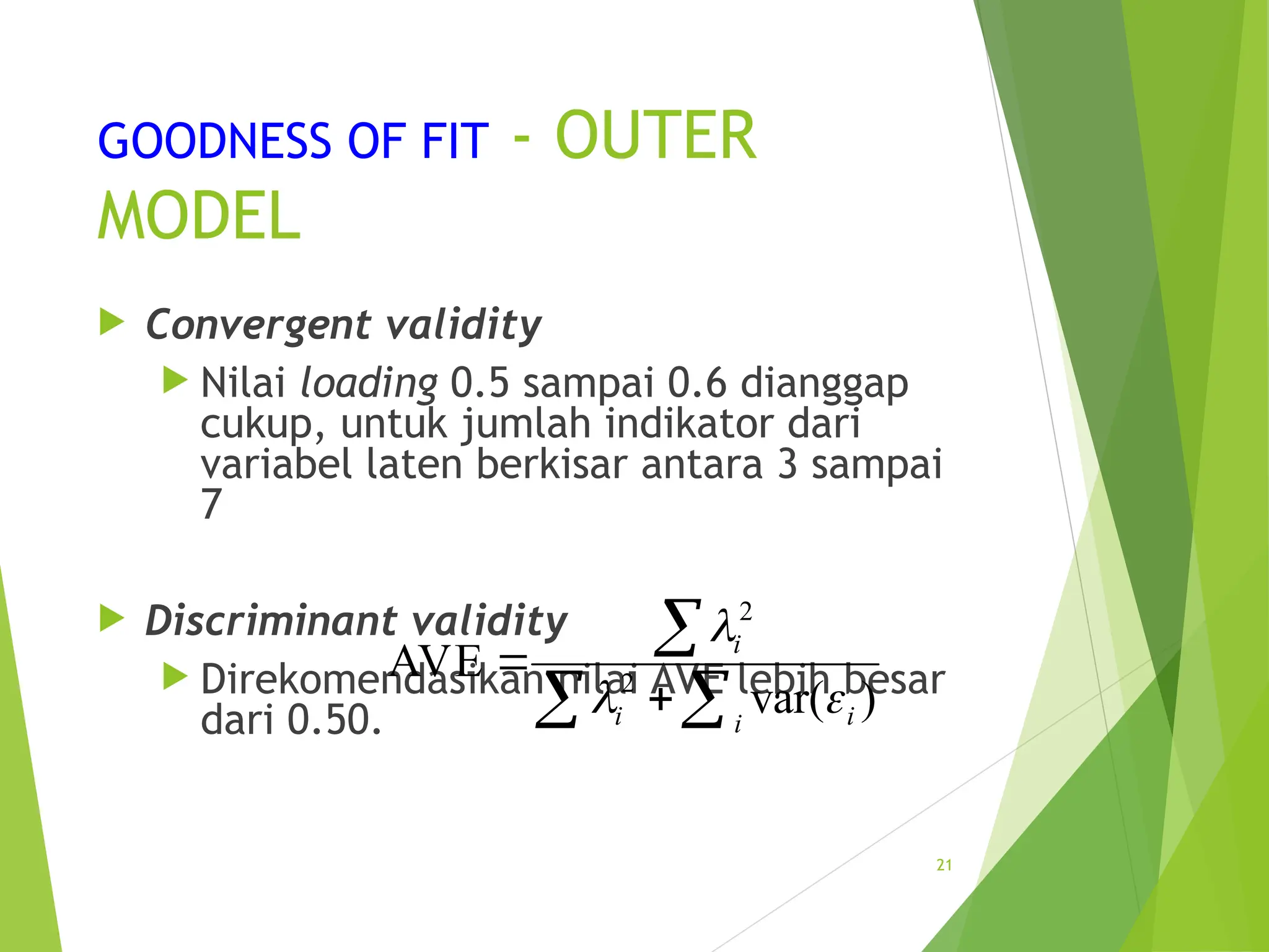 GOODNESS OF FIT - OUTER
MODEL
 Convergent validity
 Nilai loading 0.5 sampai 0.6 dianggap
cukup, untuk jumlah indikator dari
variabel laten berkisar antara 3 sampai
7
 Discriminant validity
 Direkomendasikan nilai AVE lebih besar
dari 0.50.
21
2
2
AVE
var( )
i
i i
i

 



 
 