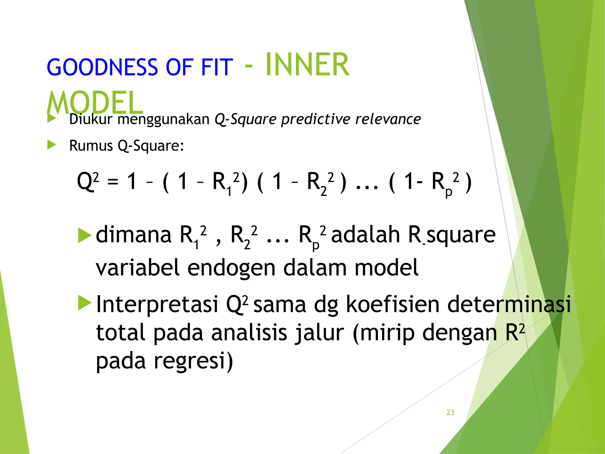 GOODNESS OF FIT - INNER
MODEL
 Diukur menggunakan Q-Square predictive relevance
 Rumus Q-Square:
Q2
= 1 – ( 1 – R1
2
) ( 1 – R2
2
) ... ( 1- Rp
2
)
dimana R1
2
, R2
2
... Rp
2
adalah R-square
variabel endogen dalam model
Interpretasi Q2
sama dg koefisien determinasi
total pada analisis jalur (mirip dengan R2
pada regresi)
23
 