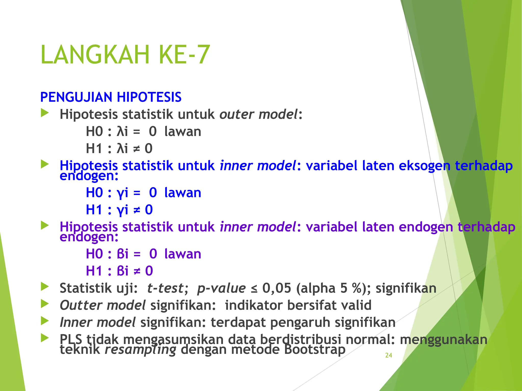 LANGKAH KE-7
PENGUJIAN HIPOTESIS
 Hipotesis statistik untuk outer model:
H0 : λi = 0 lawan
H1 : λi ≠ 0
 Hipotesis statistik untuk inner model: variabel laten eksogen terhadap
endogen:
H0 : γi = 0 lawan
H1 : γi ≠ 0
 Hipotesis statistik untuk inner model: variabel laten endogen terhadap
endogen:
H0 : βi = 0 lawan
H1 : βi ≠ 0
 Statistik uji: t-test; p-value ≤ 0,05 (alpha 5 %); signifikan
 Outter model signifikan: indikator bersifat valid
 Inner model signifikan: terdapat pengaruh signifikan
 PLS tidak mengasumsikan data berdistribusi normal: menggunakan
teknik resampling dengan metode Bootstrap 24
 