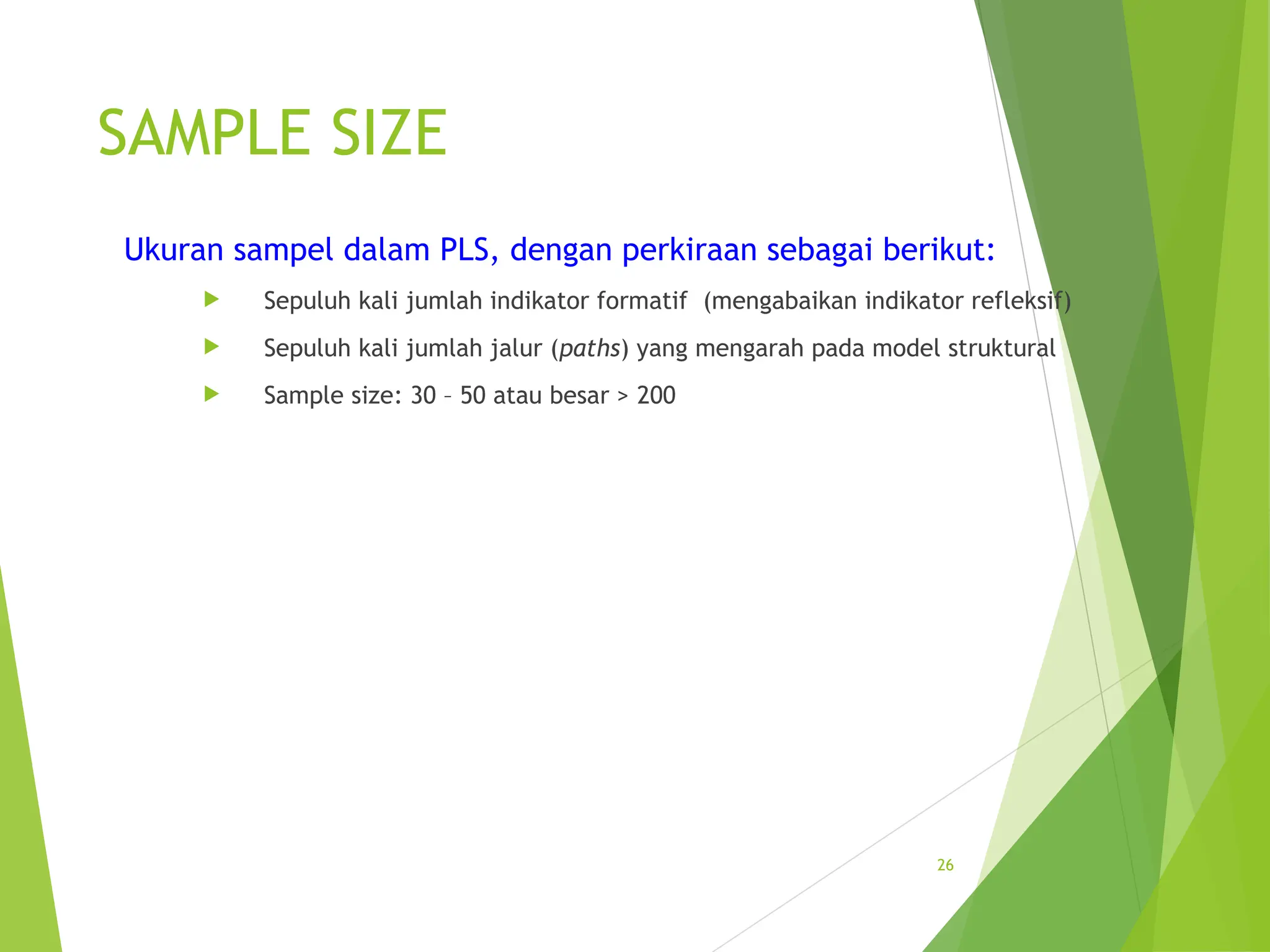 SAMPLE SIZE
Ukuran sampel dalam PLS, dengan perkiraan sebagai berikut:
 Sepuluh kali jumlah indikator formatif (mengabaikan indikator refleksif)
 Sepuluh kali jumlah jalur (paths) yang mengarah pada model struktural
 Sample size: 30 – 50 atau besar > 200
26
 