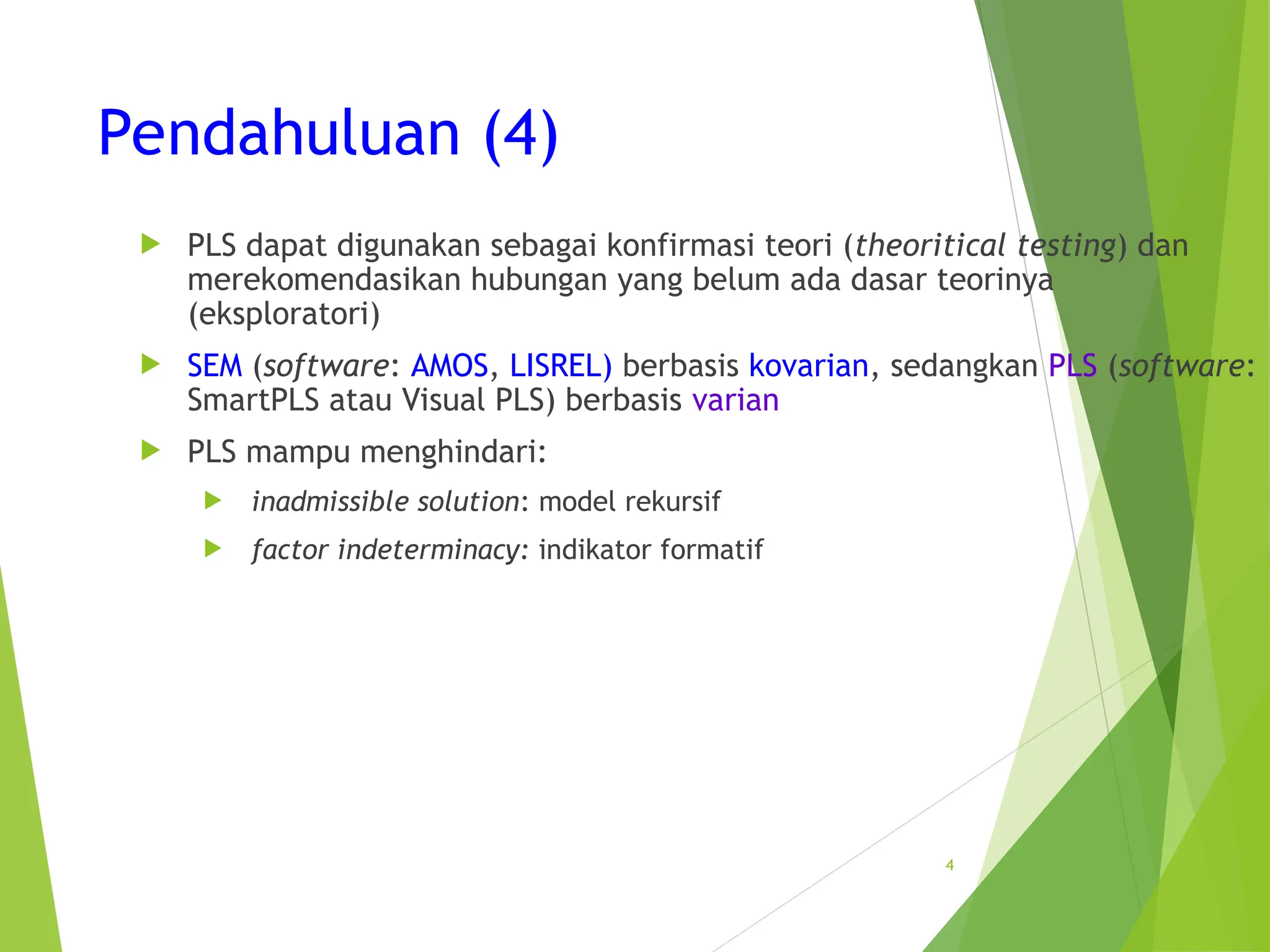 Pendahuluan (4)
 PLS dapat digunakan sebagai konfirmasi teori (theoritical testing) dan
merekomendasikan hubungan yang belum ada dasar teorinya
(eksploratori)
 SEM (software: AMOS, LISREL) berbasis kovarian, sedangkan PLS (software:
SmartPLS atau Visual PLS) berbasis varian
 PLS mampu menghindari:
 inadmissible solution: model rekursif
 factor indeterminacy: indikator formatif
4
 