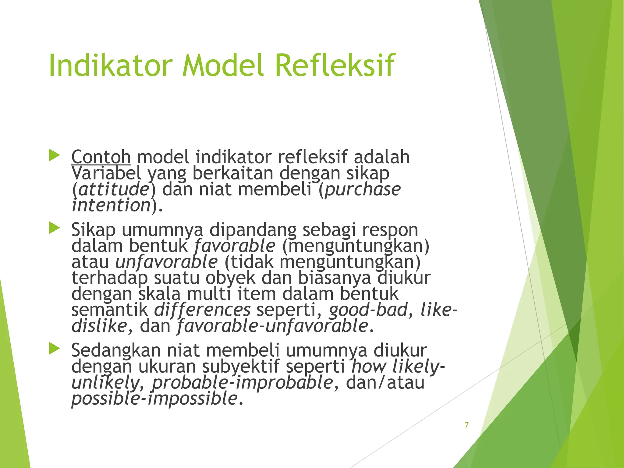 Indikator Model Refleksif
 Contoh model indikator refleksif adalah
Variabel yang berkaitan dengan sikap
(attitude) dan niat membeli (purchase
intention).
 Sikap umumnya dipandang sebagi respon
dalam bentuk favorable (menguntungkan)
atau unfavorable (tidak menguntungkan)
terhadap suatu obyek dan biasanya diukur
dengan skala multi item dalam bentuk
semantik differences seperti, good-bad, like-
dislike, dan favorable-unfavorable.
 Sedangkan niat membeli umumnya diukur
dengan ukuran subyektif seperti how likely-
unlikely, probable-improbable, dan/atau
possible-impossible.
7
 