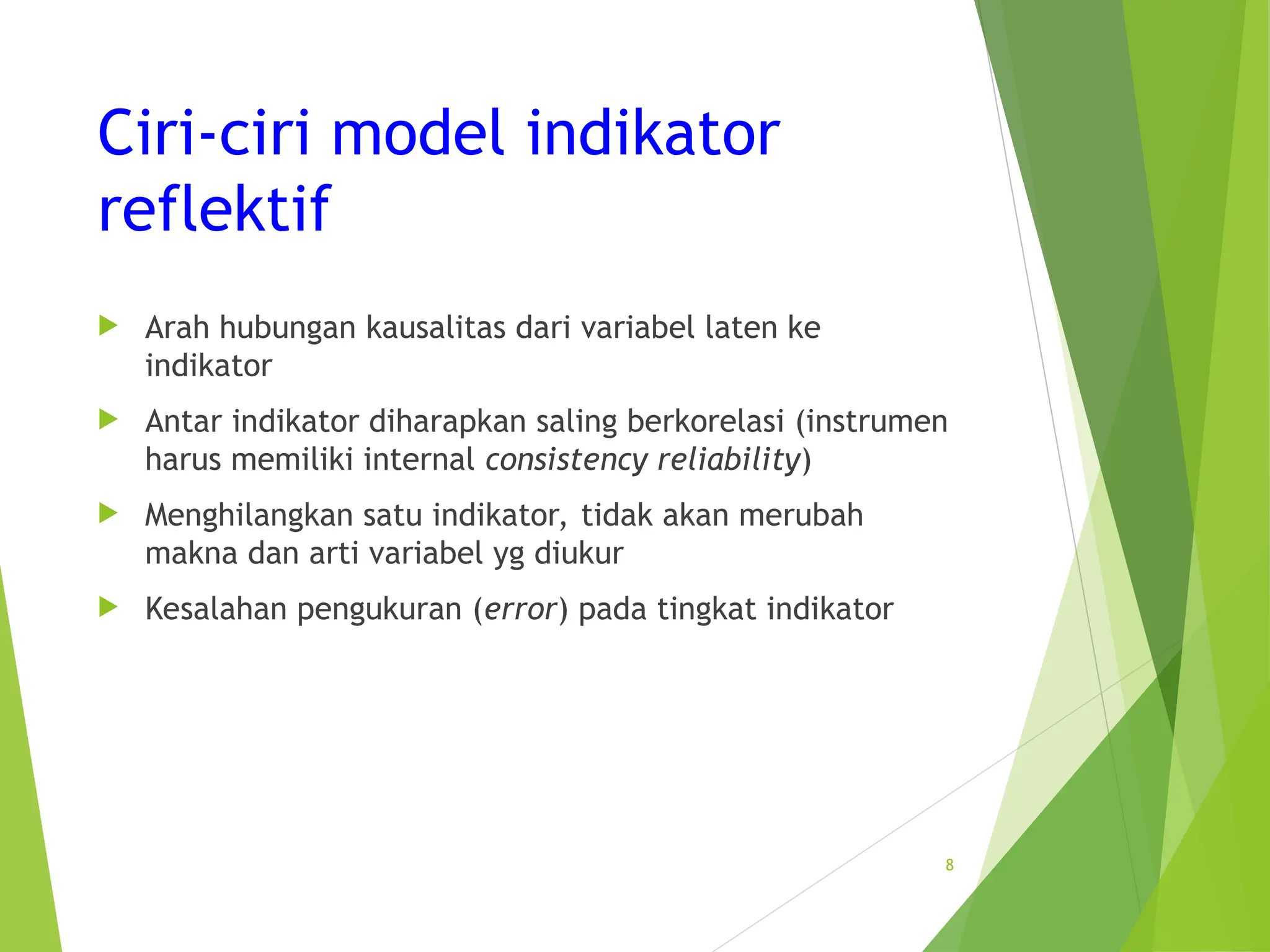 Ciri-ciri model indikator
reflektif
 Arah hubungan kausalitas dari variabel laten ke
indikator
 Antar indikator diharapkan saling berkorelasi (instrumen
harus memiliki internal consistency reliability)
 Menghilangkan satu indikator, tidak akan merubah
makna dan arti variabel yg diukur
 Kesalahan pengukuran (error) pada tingkat indikator
8
 