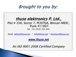 thuse elektronics P. Ltd.,
Plot # 33A, Sector 7, PCNTDA, Bhosari MIDC,
Pune 411007.
Tel. +91 20 67 333 444.
Email: admin@thuse.net * info@thuse.net * business@thuse.net
An ISO 9001:2008 Certified Company
 