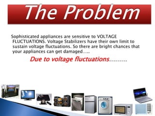 Sophisticated appliances are sensitive to VOLTAGE
FLUCTUATIONS. Voltage Stabilizers have their own limit to
sustain voltage fluctuations. So there are bright chances that
your appliances can get damaged…..
Due to voltage fluctuations………
Home
 