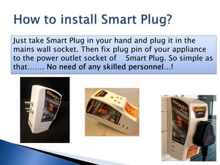 Just take Smart Plug in your hand and plug it in the
mains wall socket. Then fix plug pin of your appliance
to the power outlet socket of Smart Plug. So simple as
that……. No need of any skilled personnel…!
 