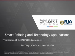 Smart Policing and Technology Applications
Presentation at the IACP LEIM Conference
San Diego, California June 15,2011
This project was supported by Grant No. 2009-DG-BX-K021 awarded by the Bureau of Justice Assistance. The Bureau of Justice Assistance is a component of the Office of Justice Programs, which
also includes the Bureau of Justice Statistics, the National Institute of Justice, the Office of Juvenile Justice and Delinquency Prevention, and the Office for Victims of Crime. Points of view or
opinions in this document are those of the author and do not necessarily represent the official position or policies of the U.S. Department of Justice.
 