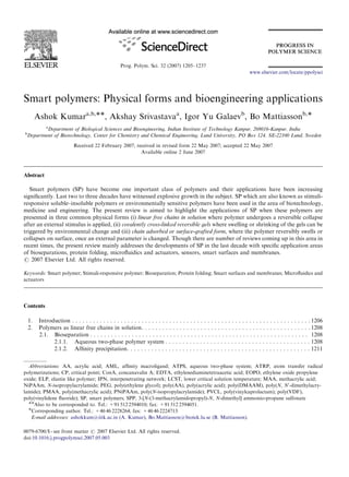 Prog. Polym. Sci. 32 (2007) 1205–1237
Smart polymers: Physical forms and bioengineering applications
Ashok Kumara,b,ÃÃ, Akshay Srivastavaa
, Igor Yu Galaevb
, Bo Mattiassonb,Ã
a
Department of Biological Sciences and Bioengineering, Indian Institute of Technology Kanpur, 208016-Kanpur, India
b
Department of Biotechnology, Center for Chemistry and Chemical Engineering, Lund University, PO Box 124, SE-22100 Lund, Sweden
Received 22 February 2007; received in revised form 22 May 2007; accepted 22 May 2007
Available online 2 June 2007
Abstract
Smart polymers (SP) have become one important class of polymers and their applications have been increasing
signiﬁcantly. Last two to three decades have witnessed explosive growth in the subject. SP which are also known as stimuli-
responsive soluble–insoluble polymers or environmentally sensitive polymers have been used in the area of biotechnology,
medicine and engineering. The present review is aimed to highlight the applications of SP when these polymers are
presented in three common physical forms (i) linear free chains in solution where polymer undergoes a reversible collapse
after an external stimulus is applied, (ii) covalently cross-linked reversible gels where swelling or shrinking of the gels can be
triggered by environmental change and (iii) chain adsorbed or surface-grafted form, where the polymer reversibly swells or
collapses on surface, once an external parameter is changed. Though there are number of reviews coming up in this area in
recent times, the present review mainly addresses the developments of SP in the last decade with speciﬁc application areas
of bioseparations, protein folding, microﬂuidics and actuators, sensors, smart surfaces and membranes.
r 2007 Elsevier Ltd. All rights reserved.
Keywords: Smart polymer; Stimuli-responsive polymer; Bioseparation; Protein folding; Smart surfaces and membranes; Microﬂuidics and
actuators
Contents
1. Introduction . . . . . . . . . . . . . . . . . . . . . . . . . . . . . . . . . . . . . . . . . . . . . . . . . . . . . . . . . . . . . . . . . . . . . 1206
2. Polymers as linear free chains in solution. . . . . . . . . . . . . . . . . . . . . . . . . . . . . . . . . . . . . . . . . . . . . . . . . 1208
2.1. Bioseparation . . . . . . . . . . . . . . . . . . . . . . . . . . . . . . . . . . . . . . . . . . . . . . . . . . . . . . . . . . . . . . . 1208
2.1.1. Aqueous two-phase polymer system . . . . . . . . . . . . . . . . . . . . . . . . . . . . . . . . . . . . . . . . . . 1208
2.1.2. Afﬁnity precipitation. . . . . . . . . . . . . . . . . . . . . . . . . . . . . . . . . . . . . . . . . . . . . . . . . . . . . 1211
ARTICLE IN PRESS
www.elsevier.com/locate/ppolysci
0079-6700/$ - see front matter r 2007 Elsevier Ltd. All rights reserved.
doi:10.1016/j.progpolymsci.2007.05.003
Abbreviations: AA, acrylic acid; AML, afﬁnity macroligand; ATPS, aqueous two-phase system; ATRP, atom transfer radical
polymerizations; CP, critical point; ConA, concanavalin A; EDTA, ethylenediaminetetraacetic acid; EOPO, ethylene oxide propylene
oxide; ELP, elastin like polymer; IPN, interpenetrating network; LCST, lower critical solution temperature; MAA, methacrylic acid;
NiPAAm, N-isopropylacrylamide; PEG, poly(ethylene glycol); poly(AA), poly(acrylic acid); poly(DMAAM), poly(N, N0
-dimethylacry-
lamide); PMAA, poly(methacrylic acid); PNiPAAm, poly(N-isopropylacrylamide); PVCL, poly(vinylcaprolactam); poly(VDF),
poly(vinylidene ﬂuoride); SP, smart polymers; SPP, 3-[N-(3-methacrylamidopropyl)-N, N-dimethyl] ammonio-propane sulfonate
ÃÃAlso to be corresponded to. Tel.: +91 512 2594010; fax: +91 512 2594051.
ÃCorresponding author. Tel.: +46 46 2228264; fax: +46 46 2224713.
E-mail addresses: ashokkum@iitk.ac.in (A. Kumar), Bo.Mattiasson@biotek.lu.se (B. Mattiasson).
 
