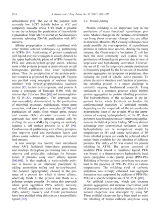 demonstrated [93]. The use of the polymer with
extremely low LCST (soluble below at 41C and
completely insoluble above 81C) made it possible
to use the technique for puriﬁcation of thermolabile
a-glucosidase from cell-free extract of Saccharomyces
cerevisiae achieving 206-fold puriﬁcation with 68%
recovery.
Afﬁnity precipitation is readily combined with
other protein isolation techniques, e.g. partitioning
in ATPSs [94]. Partitioning of protein complexed
with ligand–polymer conjugate is usually directed to
the upper hydrophobic phase of ATPSs formed by
PEG and dextran/hydroxypropyl starch, whereas
most of the proteins present in crude extracts or cell
homogenates partition into lower hydrophilic
phase. Then the precipitation of the protein–poly-
mer complex is promoted by changing pH. Trypsin
was puriﬁed using conjugate of soybean trypsin
inhibitor with hydroxypropylcellulose succinate
acetate [95], lactate dehydrogenase, and protein A
using a conjugate of Eudragit S-100 with the
triazine dye Cibacron Blue [96] and immunoglobu-
lin G [91,92], respectively. The approach was
also successfully demonstrated by the puriﬁcation
of microbial xylanases, pullulanases, wheat germ
a-amylase, and sweet potato a-amylase [97,98] and
puriﬁcation of lectins from wheat germ, potato
and tomato. Other attractive extension of this
approach has been to separate animal cells by
crafting the smart AMLs by coupling an antibody
(against a cell surface protein) to a SP [99].
Combination of partitioning with afﬁnity precipita-
tion improves yield and puriﬁcation factor and
allows easier isolation of protein from particulate
feed streams.
A new concept has recently been introduced
where AML facilitated three-phase partitioning
and develops three-phase partitioning into a more
selective and predictable technique for biosepa-
ration of proteins using smart afﬁnity ligands
[100,101]. In this method, a water-soluble poly-
mer is ﬂoated as an interfacial precipitate by
adding ammonium sulfate and tertiary-butanol.
The polymer (appropriately chosen) in the pre-
sence of a protein for which it shows afﬁnity,
selectively binds to the protein and ﬂoats as a
polymer–protein complex. By using this approach
wheat germ agglutinin (99% activity recovery
and 40-fold puriﬁcation) and wheat germ lipase
(94% activity recovery and 27-fold puriﬁcation)
have been puriﬁed using chitosan as a macroafﬁnity
ligand [102].
2.2. Protein folding
Protein refolding is an important step in the
production of many functional recombinant pro-
teins. Modest changes in the protein’s environment
can bring about structural changes that can affect
its function. Modern DNA cloning techniques have
made possible the over-expression of recombinant
proteins in various host systems. Among the many
systems, the Gram-negative bacterium E. coli has
been the most commonly used system for the
production of heterologous proteins due to ease of
large-scale and high-density cultivation. However,
the use of E. coli for large-scale protein production
is frequently plagued by the formation of insoluble
protein aggregates, in cytoplasm or periplasm, thus
reducing the yield of soluble, active proteins. To
attain the native structure and function of proteins,
the refolding process is a major challenge in
currently ongoing biochemical research. Using
surfactant is a common practice which inhibits
protein aggregation in protein refolding procedure.
The hydrophobicity of the surfactant is the im-
portant factor which facilitates or hinders the
conformational transition of unfolded protein,
depending on the magnitude of the intramolecular
hydrophobic force of the protein. With the appre-
ciation of varying hydrophobicity of the SP, these
polymers have found potentially interesting applica-
tions in the ﬁeld of protein folding. SP have distinct
advantage over conventional surfactant as their
hydrophobicity can be manipulated simply by
temperature or pH and simple separation of SP
from refolded protein can easily be achieved which
makes them available for the refolding of different
proteins. The utility of SP was studied for protein
refolding in ATPS. The system consisted of
modiﬁed PEG bound to functional ligand. PEG
was bound to a thermoreactive hydrophobic head
(poly (propylene oxide)–phenyl group (PPO–Ph).
Refolding of bovine carbonic anhydrase was exam-
ined in the presence of PPO–Ph–PEG at various
temperatures. The refolding yield of carbonic
anhydrase was strongly enhanced and aggregate
formation was suppressed by addition of PPO–Ph–
PEG at a speciﬁc temperature of 50–55 1C [103].
An artiﬁcial chaperone, which can decrease
protein aggregation and increase reactivation yield
of denatured protein in a fashion similar to that of a
natural chaperone was developed by using SP.
These artiﬁcial chaperons have been used to assist
the refolding of bovine carbonic anhydrase using
ARTICLE IN PRESS
A. Kumar et al. / Prog. Polym. Sci. 32 (2007) 1205–12371214
 
