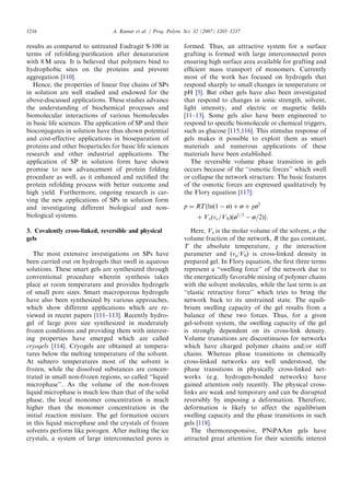 results as compared to untreated Eudragit S-100 in
terms of refolding/puriﬁcation after denaturation
with 8 M urea. It is believed that polymers bind to
hydrophobic sites on the proteins and prevent
aggregation [110].
Hence, the properties of linear free chains of SPs
in solution are well studied and endowed for the
above-discussed applications. These studies advance
the understanding of biochemical processes and
biomolecular interactions of various biomolecules
in basic life sciences. The application of SP and their
bioconjugates in solution have thus shown potential
and cost-effective applications in bioseparation of
proteins and other bioparticles for basic life sciences
research and other industrial applications. The
application of SP in solution form have shown
promise to new advancement of protein folding
procedure as well, as it enhanced and rectiﬁed the
protein refolding process with better outcome and
high yield. Furthermore, ongoing research is car-
ving the new applications of SPs in solution form
and investigating different biological and non-
biological systems.
3. Covalently cross-linked, reversible and physical
gels
The most extensive investigations on SPs have
been carried out on hydrogels that swell in aqueous
solutions. These smart gels are synthesized through
conventional procedure wherein synthesis takes
place at room temperature and provides hydrogels
of small pore sizes. Smart macroporous hydrogels
have also been synthesized by various approaches,
which show different applications which are re-
viewed in recent papers [111–113]. Recently hydro-
gel of large pore size synthesized in moderately
frozen conditions and providing them with interest-
ing properties have emerged which are called
cryogels [114]. Cryogels are obtained at tempera-
tures below the melting temperature of the solvent.
At subzero temperatures most of the solvent is
frozen, while the dissolved substances are concen-
trated in small non-frozen regions, so called ‘‘liquid
microphase’’. As the volume of the non-frozen
liquid microphase is much less than that of the solid
phase, the local monomer concentration is much
higher than the monomer concentration in the
initial reaction mixture. The gel formation occurs
in this liquid microphase and the crystals of frozen
solvents perform like porogen. After melting the ice
crystals, a system of large interconnected pores is
formed. Thus, an attractive system for a surface
grafting is formed with large interconnected pores
ensuring high surface area available for grafting and
efﬁcient mass transport of monomers. Currently
most of the work has focused on hydrogels that
respond sharply to small changes in temperature or
pH [5]. But other gels have also been investigated
that respond to changes in ionic strength, solvent,
light intensity, and electric or magnetic ﬁelds
[11–13]. Some gels also have been engineered to
respond to speciﬁc biomolecule or chemical triggers,
such as glucose [115,116]. This stimulus response of
gels makes it possible to exploit them as smart
materials and numerous applications of these
materials have been established.
The reversible volume phase transition in gels
occurs because of the ‘‘osmotic forces’’ which swell
or collapse the network structure. The basic features
of the osmotic forces are expressed qualitatively by
the Flory equation [117]:
p ¼ RTflnð1 À ^Þ þ ^ þ w^2
þ Vsðne=V0Þð^1=3
À ^=2Þg.
Here, Vs is the molar volume of the solvent, ø the
volume fraction of the network, R the gas constant,
T the absolute temperature, w the interaction
parameter and (ne/V0) is cross-linked density in
prepared gel. In Flory equation, the ﬁrst three terms
represent a ‘‘swelling force’’ of the network due to
the energetically favorable mixing of polymer chains
with the solvent molecules, while the last term is an
‘‘elastic retractive force’’ which tries to bring the
network back to its unstrained state. The equili-
brium swelling capacity of the gel results from a
balance of these two forces. Thus, for a given
gel-solvent system, the swelling capacity of the gel
is strongly dependent on its cross-link density.
Volume transitions are discontinuous for networks
which have charged polymer chains and/or stiff
chains. Whereas phase transitions in chemically
cross-linked networks are well understood, the
phase transitions in physically cross-linked net-
works (e.g. hydrogen-bonded networks) have
gained attention only recently. The physical cross-
links are weak and temporary and can be disrupted
reversibly by imposing a deformation. Therefore,
deformation is likely to affect the equilibrium
swelling capacity and the phase transitions in such
gels [118].
The thermoresponsive, PNiPAAm gels have
attracted great attention for their scientiﬁc interest
ARTICLE IN PRESS
A. Kumar et al. / Prog. Polym. Sci. 32 (2007) 1205–12371216
 