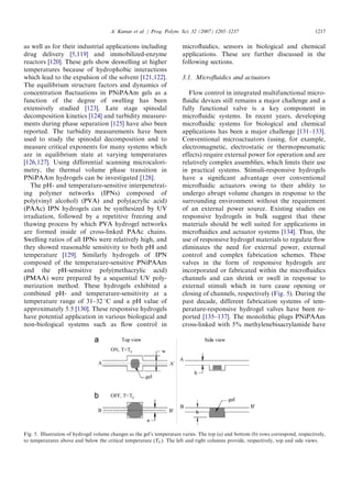 as well as for their industrial applications including
drug delivery [5,119] and immobilized-enzyme
reactors [120]. These gels show deswelling at higher
temperatures because of hydrophobic interactions
which lead to the expulsion of the solvent [121,122].
The equilibrium structure factors and dynamics of
concentration ﬂuctuations in PNiPAAm gels as a
function of the degree of swelling has been
extensively studied [123]. Late stage spinodal
decomposition kinetics [124] and turbidity measure-
ments during phase separation [125] have also been
reported. The turbidity measurements have been
used to study the spinodal decomposition and to
measure critical exponents for many systems which
are in equilibrium state at varying temperatures
[126,127]. Using differential scanning microcalori-
metry, the thermal volume phase transition in
PNiPAAm hydrogels can be investigated [128].
The pH- and temperature-sensitive interpenetrat-
ing polymer networks (IPNs) composed of
poly(vinyl alcohol) (PVA) and poly(acrylic acid)
(PAAc) IPN hydrogels can be synthesized by UV
irradiation, followed by a repetitive freezing and
thawing process by which PVA hydrogel networks
are formed inside of cross-linked PAAc chains.
Swelling ratios of all IPNs were relatively high, and
they showed reasonable sensitivity to both pH and
temperature [129]. Similarly hydrogels of IPN
composed of the temperature-sensitive PNiPAAm
and the pH-sensitive poly(methacrylic acid)
(PMAA) were prepared by a sequential UV poly-
merization method. These hydrogels exhibited a
combined pH- and temperature-sensitivity at a
temperature range of 31–32 1C and a pH value of
approximately 5.5 [130]. These responsive hydrogels
have potential application in various biological and
non-biological systems such as ﬂow control in
microﬂuidics, sensors in biological and chemical
applications. These are further discussed in the
following sections.
3.1. Microﬂuidics and actuators
Flow control in integrated multifunctional micro-
ﬂuidic devices still remains a major challenge and a
fully functional valve is a key component in
microﬂuidic systems. In recent years, developing
microﬂuidic systems for biological and chemical
applications has been a major challenge [131–133].
Conventional microactuators (using, for example,
electromagnetic, electrostatic or thermopneumatic
effects) require external power for operation and are
relatively complex assemblies, which limits their use
in practical systems. Stimuli-responsive hydrogels
have a signiﬁcant advantage over conventional
microﬂuidic actuators owing to their ability to
undergo abrupt volume changes in response to the
surrounding environment without the requirement
of an external power source. Existing studies on
responsive hydrogels in bulk suggest that these
materials should be well suited for applications in
microﬂuidics and actuator systems [134]. Thus, the
use of responsive hydrogel materials to regulate ﬂow
eliminates the need for external power, external
control and complex fabrication schemes. These
valves in the form of responsive hydrogels are
incorporated or fabricated within the microﬂuidics
channels and can shrink or swell in response to
external stimuli which in turn cause opening or
closing of channels, respectively (Fig. 5). During the
past decade, different fabrication systems of tem-
perature-responsive hydrogel valves have been re-
ported [135–137]. The monolithic plugs PNiPAAm
cross-linked with 5% methylenebisacrylamide have
ARTICLE IN PRESS
Fig. 5. Illustration of hydrogel volume changes as the gel’s temperature varies. The top (a) and bottom (b) rows correspond, respectively,
to temperatures above and below the critical temperature (TC). The left and right columns provide, respectively, top and side views.
A. Kumar et al. / Prog. Polym. Sci. 32 (2007) 1205–1237 1217
 