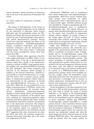 mature technique, which constitutes an important
step on the way to the cultivation of functional 3-D
tissues.
4.2. Smart surfaces for temperature controlled
separations
The change of hydrophobicity of the surface in
response to changing temperature can be exploited
for the separation of substances which interact
differently with the hydrophobic matrix. In 2002,
Kikuchi and Okano [4] reviewed extensively in this
journal the area of chromatography using matrices
with grafted thermosensitive polymers. Several
factors were discussed including the effects of the
temperature-responsive hydrophilic/hydrophobic
changes, co-polymer composition, graft polymer
molecular architecture and the incorporation of
charged groups. The section below is addressing
only the recent developments mainly those hap-
pened after 2001.
A modern tendency when separating low-mole-
cular weight compound in an HPLC mode is to use
cross-linked layer of the gel of thermoresponsive
polymer rather than a brush. A new temperature-
responsive method of HPLC using packing materi-
als modiﬁed with cross-linked PNiPAAm hydrogel
has been developed. The surface properties and
functions of the stationary phases changed in
response to the external temperature. Therefore it
was possible to control the interactions of a solute
with the surface with a constant aqueous mobile
phase. A temperature-responsive elution behavior
was demonstrated on the separation of steroids
and phenylthiohydantoin derivatives of amino
acids [221]. When the gel was produced by cross-
linked co-polymerization of NiPAAm, acrylic acid
and N-tert-butylacrylamide, the stationary phase
showed simultaneous temperature-responsive
changes in surface charge density and hydrophobi-
city. Alterations of properties of the polymer layer
were conﬁrmed by temperature-responsive phase
transition and shift in apparent pKa values. Analyte
(catecholamine derivatives) retention was primarily
due to the electrostatic interaction. The tempera-
ture-induced phase transition of the hydrogel layer
on the stationary phases was evidenced by the
apparent inﬂection point in van’t Hoff plots around
36 1C suggesting that solute interactions are chan-
ged below and above the transition temperature,
reducing electrostatic interaction above the transi-
tion temperature [192,222].
Alternatively, PNiPAAm and its co-polymers
with n-butyl methacrylate and dimethylaminopro-
pylacrylamide, which have reactive terminal func-
tional groups, were synthesized via radical
polymerization using 3-mercaptopropionic acid as
a chain-transfer agent. Terminal carboxyl groups
were esteriﬁed by N-hydroxysuccinimide and N,N0
-
dicyclohexylcarbodiimide prior to modiﬁcation
of aminopropyl silica. The elution behaviors of
organic acids and phenylthiohydantoin-amino acids
on this matrix were controlled by temperature
changes without addition of organic solvents in
the mobile phase [223,224]. A solvent gradient
elution-like effect could be achieved with a single
mobile phase by programmed temperature changes
during chromatographic runs (Fig. 8) [225].
Other than PNiPAAm and its co-polymers
thermoresponsive polymers, like elastin-like poly-
peptide [159], poly(acryloyl-L-proline methyl ester)
[226] or co-polymer of acryloyl-L-valine N-methy-
lamide and its N,N-dimethylamide analog [227]
have been bound on silica gel supports to produce
thermoresponsive chromatographic matrices. The
surface properties of stationary phases modiﬁed
with poly(acryloyl-L-proline methyl ester) are con-
trolled by the external temperature allowing steroids
and amino acids with different hydrophobicities
to be separated using a sole aqueous mobile phase.
In contrast to a PNiPAAm-modiﬁed surface, a
poly(acryloyl-L-proline methyl ester)-modiﬁed sur-
face has a higher afﬁnity for hydrophobic amino
acids [226]. In the latter case, the retention of amino
acid derivatives is prolonged with an increase in
column temperature. Enantioselectivity is also en-
hanced with temperature increase until the parti-
cular critical temperature [227].
In the development of the ideas pioneered in our
laboratory [228], grafted thermosensitive polymers
have been used to modify the access of protein
molecules to the ligands at the chromatographic
stationary phase. Afﬁnity ligand Cibacron Blue
F3G-A was immobilized using two different lengths
of spacer molecules, together with PNiPAAm.
Chromatographic analyses using BSA as a model
protein showed a clear correlation between spacer
length and binding capacity at temperatures lower
than the transition temperature of PNiPAAm. The
protein-binding capacity below the transition tem-
perature was signiﬁcantly reduced only when the
spacer length was shorter than the mean size of the
extended PNiPAAm chains. The adsorbed protein
could be released from the matrix surface by
ARTICLE IN PRESS
A. Kumar et al. / Prog. Polym. Sci. 32 (2007) 1205–1237 1225
 