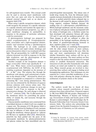 for self-regulated mass transfer. This concept could
also be used to develop smart membranes with
pores that can open and close by electronically
induced external triggers such as an electric or
magnetic ﬁeld [258].
When using a speciﬁc recognition element, which
could recognize the presence of a speciﬁc substance
or a speciﬁc stimulus and translate the signal into a
change of physico-chemical properties, e.g. pH, a
smart membrane changing its permeability in
response to the presence of particular substances
could be constructed.
A photoresponsive hydrogel was prepared by
radical co-polymerization of N-isopropylacryla-
mide, cross-linker and a light-recognition element,
namely vinyl monomer having a spirobenzopyran
residue. The hydrogel in an acidic condition
exhibited drastic and rapid volume shrinkage and
proton dissociation when it was irradiated with blue
light. The gel permeability for 1 mM HCl aqueous
solution increased two-fold in response to the blue
light irradiation, and the photoresponse of the
permeability was repeatable [259].
Another example of the recognition element is
benzo crown-ether which traps speciﬁcally K+
- or
Ba2+
-ions. When benzo crown-6-acrylamide was
co-polymerized with NiPAAm, the LCST of the
resulting co-polymer depended on the presence of
K+
- or Ba2+
-ions. The solution ﬂux through the
membrane with plasma graft polymerized co-poly-
mer in the absence of Ba2+
decreased by about two
orders of magnitude as compared to a solution ﬂux
containing Ba2+
-ions during polymerization. The
pore size was estimated by the ﬁltration of aqueous
dextran solutions with various solute sizes. This
revealed that the membrane changes its pore size
between 5 and 27 nm in response to the Ba2+
concentration changes. No such change is observed
for Ca2+
solutions [260]. The Ca/Ba-sensitivity of
the membrane allows for controlling the perme-
ability of vitamin B12 and lysozyme through the
membrane [261].
Glucose-sensitive membranes were constructed from
cross-linked dextrans to which ConA was coupled via
a spacer arm. The presence of 0.1M glucose which is
competing with dextran for binding to ConA, increases
the rates of diffusion of both insulin and lysozyme
through the membrane, whereas glycerol or L-glucose
(0.1M) have no signiﬁcant effect [262]. Alternatively,
poly(AA) has been grafted into the pores of the
microcapsule membrane by plasma-polymerization
and glucose oxidase has been immobilized onto the
poly(AA)-grafted microcapsules. The release rates of
model drug vitamin B12 from the fabricated micro-
capsules increases dramatically in the presence of 0.2M
glucose as grafted poly(AA) chains collapsed due to
the decrease in pH caused by glucose oxidation [263].
Using negative, nonlinear feedback between the
swelling state of a pH-responsive poly(NiPAAm-co-
MAA) hydrogel membrane and the enzymatic oxida-
tion of glucose with glucose oxidase accompanied with
the release of hydrogen ions, a rhythmic system has
been developed with pulsations between pH values
5.05 and 5.1 and with the oscillation period of $4h.
These changes in pH are sufﬁcient to affect the
permeability of the hydrogel membrane allowing for
the release of gonadotropin-releasing hormone in
short, repetitive pulses over 1 week [264].
With the possibility of combining biorecognition
with the other unique features of smart surfaces,
expectations are running high in this area. Only the
time and more experimentation will determine
whether biosensitive smart surfaces will live up to
their generous promises. The smart surfaces are thus
created to alter the surface characteristics of a normal
surface to establish biomaterial interaction. The
interaction of cells and other biomolecules with smart
surfaces are tested and studied for various applica-
tions. Many research groups are involved in char-
acterizing these surfaces and engage in ﬁnding novel
bioengineering applications. New techniques are also
expected for a more controlled modiﬁcation of sur-
faces with polymers allowing the design of different
architecture of polymer chains at the surface.
Acknowledgments
The authors would like to thank all those
scientists whose research contributions of smart
polymers have been referred here. Financial support
to AK from SIDA/VR link project, Department of
Biotechnology, Ministry of Science and Technol-
ogy, Government of India and faculty grant of IIT
Kanpur is acknowledged. AS acknowledges the Sr.
Research Fellowship from University Grants Com-
mission, India. The authors also acknowledge the
support from the Swedish Foundation for Strategic
Research (area of Chemistry an Life sciences).
References
[1] Jeong B, Gutowska A. Lessons from nature: stimuli-
responsive polymers and their biomedical applications.
Trends Biotechnol 2002;20:305–11.
ARTICLE IN PRESS
A. Kumar et al. / Prog. Polym. Sci. 32 (2007) 1205–1237 1229
 