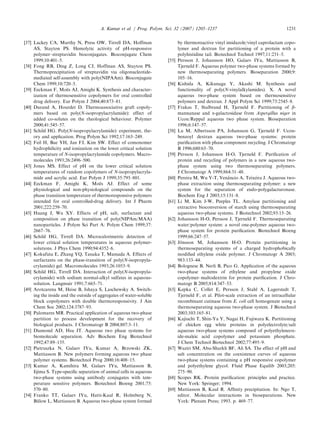[37] Lackey CA, Murthy N, Press OW, Tirrell DA, Hoffman
AS, Stayton PS. Hemolytic activity of pH-responsive
polymer–streptavidin bioconjugates. Bioconjugate Chem
1999;10:401–5.
[38] Fong RB, Ding Z, Long CJ, Hoffman AS, Stayton PS.
Thermoprecipitation of streptavidin via oligonucleotide-
mediated self-assembly with poly(NIPAAm). Bioconjugate
Chem 1999;10:720–5.
[39] Eeckman F, Moe¨ s AJ, Amighi K. Synthesis and character-
ization of thermosensitive copolymers for oral controlled
drug delivery. Eur Polym J 2004;40:873–81.
[40] Durand A, Hourdet D. Thermoassociative graft copoly-
mers based on poly(N-isopropylacrylamide): effect of
added co-solutes on the rheological behaviour. Polymer
2000;41:545–57.
[41] Schild HG. Poly(N-isopropylacrylamide): experiment, the-
ory and application. Prog Polym Sci 1992;17:163–249.
[42] Feil H, Bae YH, Jan FJ, Kim SW. Effect of comonomer
hydrophilicity and ionization on the lower critical solution
temperature of N-isopropylacrylamide copolymers. Macro-
molecules 1993;26:2496–500.
[43] Jones MS. Effect of pH on the lower critical solution
temperatures of random copolymers of N-isopropylacryla-
mide and acrylic acid. Eur Polym J 1999;35:795–801.
[44] Eeckman F, Amighi K, Moe¨ s AJ. Effect of some
physiological and non-physiological compounds on the
phase transition temperature of thermoresponsive polymers
intended for oral controlled-drug delivery. Int J Pharm
2001;222:259–70.
[45] Huang J, Wu XY. Effects of pH, salt, surfactant and
composition on phase transition of poly(NIPAm/MAA)
nanoparticles. J Polym Sci Part A: Polym Chem 1999;37:
2667–76.
[46] Schild HG, Tirrell DA. Microcalorimetric detection of
lower critical solution temperatures in aqueous polymer-
solutions. J Phys Chem 1990;94:4352–6.
[47] Kokufuta E, Zhang YQ, Tanaka T, Mamada A. Effects of
surfactants on the phase-transition of poly(N-isopropyla-
crylamide) gel. Macromolecules 1993;26:1053–9.
[48] Schild HG, Tirrell DA. Interaction of poly(N-isopropyla-
crylamide) with sodium normal-alkyl sulfates in aqueous-
solution. Langmuir 1991;7:665–71.
[49] Arotcarena M, Heise B, Ishaya S, Laschewsky A. Switch-
ing the inside and the outside of aggregates of water-soluble
block copolymers with double thermoresponsivity. J Am
Chem Soc 2002;124:3787–93.
[50] Palomares MR. Practical application of aqueous two-phase
partition to process development for the recovery of
biological products. J Chromatogr B 2004;807:3–11.
[51] Diamond AD, Hsu JT. Aqueous two phase systems for
biomolecule separation. Adv Biochem Eng Biotechnol
1992;47:89–135.
[52] Pietruszka N, Galaev IYu, Kumar A, Brzowski ZK,
Mattiasson B. New polymers forming aqueous two phase
polymer systems. Biotechnol Prog 2000;16:408–15.
[53] Kumar A, Kamihira M, Galaev IYu, Mattiasson B,
Iijima S. Type-speciﬁc separation of animal cells in aqueous
two-phase systems using antibody conjugates with tem-
perature sensitive polymers. Biotechnol Bioeng 2001;75:
570–80.
[54] Franko TT, Galaev IYu, Hatti-Kaul R, Holmberg N,
Bu¨ low L, Mattiasson B. Aqueous two-phase system formed
by thermoreactive vinyl imidazole/vinyl caprolactam copo-
lymer and dextran for partitioning of a protein with a
polyhistidine tail. Biotechnol Technol 1997;11:231–5.
[55] Persson J, Johansson HO, Galaev IYu, Mattiasson B,
Tjerneld F. Aqueous polymer two-phase systems formed by
new thermoseparating polymers. Bioseparation 2000;9:
105–16.
[56] Kishida A, Kikunaga Y, Akashi M. Synthesis and
functionality of poly(N-vinylalkylamides). X. A novel
aqueous two-phase system based on thermosensitive
polymers and dextran. J Appl Polym Sci 1999;73:2545–8.
[57] Frakas T, Stalbrand H, Tjerneld F. Partitioning of b-
mannanase and a-galactosidase from Aspergillus niger in
Ucon/Reppal aqueous two phase system. Bioseparation
1996;6:147–57.
[58] Lu M, Albertsson PA, Johansson G, Tjerneld F. Ucon-
benzoyl dextran aqueous two-phase systems: protein
puriﬁcation with phase component recycling. J Chromatogr
B 1996;680:65–70.
[59] Persson J, Johansson H-O, Tjerneld F. Puriﬁcation of
protein and recycling of polymers in a new aqueous two-
phase system using two thermoseparating polymers.
J Chromatogr A 1999;864:31–48.
[60] Pereira M, Wu Y-T, Venaˆ ncio A, Teixeira J. Aqueous two-
phase extraction using thermoseparating polymer: a new
system for the separation of endo-polygalacturonase.
Biochem Eng J 2003;15:131–8.
[61] Li M, Kim J-W, Peeples TL. Amylase partitioning and
extractive bioconversion of starch using thermoseparating
aqueous two-phase systems. J Biotechnol 2002;93:15–26.
[62] Johansson H-O, Persson J, Tjerneld F. Thermoseparating
water/polymer system: a novel one-polymer aqueous two-
phase system for protein puriﬁcation. Biotechnol Bioeng
1999;66:247–57.
[63] Jo¨ nsson M, Johansson H-O. Protein partitioning in
thermoseparating systems of a charged hydrophobically
modiﬁed ethylene oxide polymer. J Chromatogr A 2003;
983:133–44.
[64] Bolognese B, Nerli B, Pico G. Application of the aqueous
two-phase systems of ethylene and propylene oxide
copolymer–maltodextrin for protein puriﬁcation. J Chro-
matogr B 2005;814:347–53.
[65] Kepka C, Collet E, Persson J, Stahl A, Lagerstedt T,
Tjerneld F, et al. Pilot-scale extraction of an intracellular
recombinant cutinase from E. coli cell homogenate using a
thermoseparating aqueous two-phase system. J Biotechnol
2003;103:165–81.
[66] Kajiuchi T, Shin-Ya Y, Nagai H, Fujiwara K. Partitioning
of chicken egg white proteins in polyelectrolyte/salt
aqueous two-phase systems composed of polyethyleneox-
ide-maleic acid copolymer and potassium phosphate.
J Chem Technol Biotechnol 2002;77:495–9.
[67] Waziri SM, Abu-Sharkh BF, Ali SA. The effect of pH and
salt concentration on the coexistence curves of aqueous
two-phase systems containing a pH responsive copolymer
and polyethylene glycol. Fluid Phase Equilib 2003;205:
275–90.
[68] Scopes RK. Protein puriﬁcation: principles and practice.
New York: Springer; 1994.
[69] Mattiasson B, Kaul R. Afﬁnity precipitation. In: Ngo T,
editor. Molecular interactions in bioseparations. New
York: Plenum Press; 1993. p. 469–77.
ARTICLE IN PRESS
A. Kumar et al. / Prog. Polym. Sci. 32 (2007) 1205–1237 1231
 