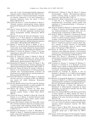 giant cells on poly (N-isopropylacrylamide) temperature-
responsive surfaces. J Biomed Mater Res 2002;59:136–43.
[207] Kikuchi A, Okano T. Nanostructured designs of biomedi-
cal materials: applications of cell sheet engineering to
functional regenerative tissues and organs. J Control
Release 2005;101:69–84.
[208] Yamato M, Konno C, Utsumi M, Kikuchi A, Okano T.
Thermally responsive polymer-grafted surfaces facilitate
patterned cell seeding and co-culture. Biomaterials 2002;23:
561–7.
[209] Yang J, Yamato M, Kohno C, Nishimoto A, Sekine H,
Fukai F, et al. Cell sheet engineering: recreating tissues
without biodegradable scaffolds. Biomaterials 2005;26:
6415–22.
[210] Harimoto M, Yamato M, Hirose M, Takahashi C, Isoi Y,
Kikuchi A, et al. Novel approach for achieving double-
layered cell sheets co-culture: overlaying endothelial cell sheets
onto monolayer hepatocytes utilizing temperature-responsive
culture dishes. J Biomed Mater Res 2002;62:464–70.
[211] Shimizu T, Yamato M, Akutsu T, Shibata T, Isoi Y,
Kikuchi A, et al. Electrically communicating three-dimen-
sional cardiac tissue mimic fabricated by layered cultured
cardiomyocyte sheets. J Biomed Mater Res 2002;60:110–7.
[212] Shimizu T, Yamato M, Kikuchi A, Okano T. Cell sheet
engineering for myocardial tissue reconstruction. Bioma-
terials 2003;24:2309–16.
[213] Ebara M, Yamato M, Aoyagi T, Kikuchi A, Sakai K,
Okano T. Temperature-responsive cell culture surfaces
enable ‘‘on-off’’ afﬁnity control between cell integrins and
RGDS ligands. Biomacromolecules 2004;5:505–10.
[214] Hatakeyama H, Kikuchi A, Yamato M, Okano T. Bio-
functionalized thermoresponsive interfaces facilitating cell
adhesion and proliferation. Biomaterials 2006;27:5069–78.
[215] Ebara M, Yamato M, Hirose M, Aoyagi T, Kikuchi A,
Sakai K, et al. Copolymerization of 2-carboxyisopropyla-
crylamide with N-isopropylacrylamide accelerates cell
detachment from grafted surfaces by reducing temperature.
Biomacromolecules 2003;4:344–9.
[216] Kwon OH, Kikuchi A, Yamato M, Okano T. Accelerated
cell sheet recovery by co-grafting of PEG with PIPAAm
onto porous cell culture membranes. Biomaterials
2003;24:1223–32.
[217] Ista LK, Mendez S, Perez-Luna VH, Lopez GP. Synthesis
of poly(N-isopropylacrylamide) on initiator-modiﬁed self-
assembled monolayers. Langmuir 2001;17:2552–5.
[218] Alarco´ n CH, Farhan T, Osborne VL, Huck WTS,
Alexander C. Bioadhesion at micro-patterned stimuli-
responsive polymer brushes. J Mater Chem 2005;15:
2089–94.
[219] Yamato M, Konno C, Kushida A, Hirose M, Utsumi M,
Kikuchi A, et al. Release of adsorbed ﬁbronectin from
temperature-responsive culture surfaces requires cellular
activity. Biomaterials 2000;21:981–6.
[220] Canavan HE, Cheng X, Graham DJ, Ratner BD, Castner
DG. Cell sheet detachment affects the extracellular matrix:
a surface science study comparing thermal liftoff, enzy-
matic, and mechanical methods. J Biomed Mater Res Part
A 2005;75A:1–13.
[221] Kanazawa H, Sunamoto T, Ayano E, Matsushima Y,
Kikuchi A, Okano T. Temperature-responsive chromato-
graphy using poly(N-isopropylacrylamide) hydrogel-mod-
iﬁed silica. Anal Sci 2002;18:45–8.
[222] Kobayashi J, Kikuchi A, Sakai K, Okano T. Aqueous
chromatography utilizing pH-/temperature-responsive
polymer stationary phases to separate ionic bioactive
compounds. Anal Chem 2001;73:2027–33.
[223] Sakamoto C, Okada Y, Kanazawa H, Ayano E, Nishimura
T, Ando M, et al. Temperature- and pH-responsive
aminopropyl-silica ion-exchange columns grafted with
copolymers of N-isopropylacrylamide. J Chromatogr A
2004;1030:247–53.
[224] Ayano E, Nambu K, Sakamoto C, Kanazawa H, Kikuchi
A, Okano T. Aqueous chromatography system using pH-
and temperature-responsive stationary phase with ion-
exchange groups. J Chromatogr A 2006;1119:58–65.
[225] Ayano E, Okada Y, Sakamoto C, Kanazawa H, Kikuchi
A, Okano T. Study of temperature-responsibility on the
surfaces of a thermo-responsive polymer modiﬁed station-
ary phase. J Chromatogr A 2006;1119:51–7.
[226] Kanazawa H, Ayano E, Sakamoto C, Yoda R, Kikuchi A,
Okano T. Temperature-responsive stationary phase utiliz-
ing a polymer of proline derivative for hydrophobic
interaction chromatography using an aqueous mobile
phase. J Chromatogr A 2006;1106:152–8.
[227] Kurata K, Shimoyama T, Dobashi A. Enantiomeric
separation using temperature-responsive chiral polymers
composed of L-valine diamide derivatives in aqueous liquid
chromatography. J Chromatogr A 2003;1012:47–56.
[228] Galaev IYu, Warrol C, Mattiasson B. Temperature
induced elution of proteins from dye-afﬁnity columns using
an immobilized polymeric displacer. J Chromatogr A
1994;684:37–43.
[229] Yoshizako K, Akiyama Y, Yamanaka H, Shinohara Y,
Hasegawa Y, Carredano E, et al. Regulation of protein
binding toward a ligand on chromatographic matrixes by
masking and forced-releasing effects using thermorespon-
sive polymer. Anal Chem 2002;74:4160–6.
[230] Yamanaka H, Yoshizako K, Akiyama Y, Sota H,
Hasegawa Y, Shinohara Y, et al. Afﬁnity chromatography
with collapsibly tethered ligands. Anal Chem 2003;75:
1658–63.
[231] Okamura A, Itayagoshi M, Hagiwaraa T, Yamaguchia M,
Kanamori T, Shinbo T, et al. Poly(N-isopropylacrylamide)-
graft-polypropylene membranes containing adsorbed anti-
body for cell separation. Biomaterials 2005;26:1287–92.
[232] Dainiak MB, Kumar A, Galaev IYu, Mattiasson B.
Detachment of afﬁnity-captured bioparticles by elastic
deformation of a macroporous hydrogel. Proc Nat Acad
Sci USA 2006;103:849–54.
[233] Galaev IYu, Dainiak MB, Plieva FM, Mattiasson B. Effect
of matrix elasticity on afﬁnity binding and release of
bioparticles. Elution of bound cells by temperature-induced
shrinkage of the smart macroporous hydrogel. Langmuir
2007;23:35–40.
[234] Fu Q, Rao GVR, Ista LK, Wu Y, Andrzejewski BP, Sklar
LA, et al. Control of molecular transport through stimuli-
responsive ordered mesoporous materials. Adv Mater
2003;15:1262–6.
[235] Liang L, Feng X, Martin PFC, Peurrung LM. Tempe-
rature-sensitive switch from composite poly(N-isopropyl-
acrylamide) sponge gels. J Appl Polym Sci 2000;75:
1735–9.
[236] Liang L, Shi M, Viswanathan VV, Peurrung LM, Young JS.
Temperature-sensitive polypropylene membranes prepared
ARTICLE IN PRESS
A. Kumar et al. / Prog. Polym. Sci. 32 (2007) 1205–12371236
 