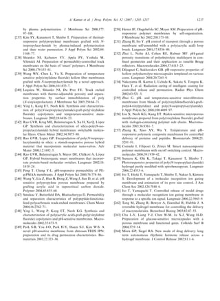 by plasma polymerization. J Membrane Sci 2000;177:
97–108.
[237] Kim SY, Kanamori T, Shinbo T. Preparation of thermal-
responsive poly(propylene) membranes grafted with N-
isopropylacrylamide by plasma-induced polymerization
and their water permeation. J Appl Polym Sci 2002;84:
1168–77.
[238] Shtanko NI, Kabanov VY, Apela PY, Yoshida M,
Vilenskii AI. Preparation of permeability-controlled track
membranes on the basis of ‘smart’ polymers. J Membrane
Sci 2000;179:155–61.
[239] Wang WY, Chen L, Yu X. Preparation of temperature
sensitive poly(vinylidene ﬂuoride) hollow ﬁber membranes
grafted with N-isopropylacrylamide by a novel approach.
J Appl Polym Sci 2006;101:833–7.
[240] Lequieu W, Shtanko NI, Du Prez FE. Track etched
membranes with thermo-adjustable porosity and separa-
tion properties by surface immobilization of poly
(N-vinylcaprolactam). J Membrane Sci 2005;256:64–71.
[241] Ying L, Kang ET, Neoh KG. Synthesis and characteriza-
tion of poly(N-isopropylacrylamide)-graft-poly(vinylidene
ﬂuoride) copolymers and temperature-sensitive mem-
branes. Langmuir 2002;18:6416–23.
[242] Rao GVR, Krug ME, Balamurugan S, Xu H, Xu Q, Lo´ pez
GP. Synthesis and characterization of silica-poly(N-iso-
propylacrylamide) hybrid membranes: switchable molecu-
lar ﬁlters. Chem Mater 2002;14:5075–80.
[243] Rao GVR, Lopez GP. Encapsulation of poly(N-isopropy-
lacrylamide) in silica: a stimuli-responsive porous hybrid
material that incorporates molecular nano-valves. Adv
Mater 2000;12:1692–5.
[244] Rao GVR, Balamurugan S, Meyer DE, Chilkoti A, Lo´ pez
GP. Hybrid bioinorganic smart membranes that incorpo-
rate protein-based molecular switches. Langmuir 2002;18:
1819–24.
[245] Peng T, Cheng Y-L. pH-responsive permeability of PE-
g-PMAA membranes. J Appl Polym Sci 2000;76:778–86.
[246] Wang Y, Liu Z, Han B, Dong Z, Wang J, Sun D, et al. pH
sensitive polypropylene porous membrane prepared by
grafting acrylic acid in supercritical carbon dioxide.
Polymer 2004;45:855–60.
[247] Smuleac V, Butterﬁeld DA, Bhattacharyya D. Permeability
and separation characteristics of polypeptide-functiona-
lized polycarbonate track-etched membranes. Chem Mater
2004;16:2762–71.
[248] Ying L, Wang P, Kang ET, Neoh KG. Synthesis and
characterization of poly(acrylic acid)-graft-poly(vinylidene
ﬂuoride) copolymers and pH-sensitive membranes. Macro-
molecules 2002;35:673–9.
[249] Park S-B, You J-O, Park H-Y, Haam S-J, Kim W-S. A
novel pH-sensitive membrane from chitosan-TEOS IPN;
preparation and its drug permeation characteristics. Bio-
materials 2001;22:323–30.
[250] Hester JF, Olugebefola SC, Mayes AM. Preparation of pH-
responsive polymer membranes by self-organization.
J Membrane Sci 2002;208:375–88.
[251] Zhang H, Ito Y. pH control of transport through a porous
membrane self-assembled with a poly(acrylic acid) loop
brush. Langmuir 2001;17:8336–40.
[252] Zhai L, Nolte AJ, Cohen RE, Rubner MF. pH-gated
porosity transitions of polyelectrolyte multilayers in con-
ﬁned geometries and their application as tunable Bragg
reﬂectors. Macromolecules 2004;37:6113–23.
[253] De´ jugnat C, Sukhorukov GB. pH-responsive properties of
hollow polyelectrolyte microcapsules templated on various
cores. Langmuir 2004;20:7265–9.
[254] Nakayama H, Kaetsu I, Uchida K, Sakata S, Tougou K,
Hara T, et al. Radiation curing of intelligent coating for
controlled release and permeation. Radiat Phys Chem
2002;63:521–3.
[255] Zhai G. pH- and temperature-sensitive microﬁltration
membranes from blends of poly(vinylideneﬂuoride)-graft-
poly(4-vinylpyridine) and poly(N-isopropyl-acrylamide).
J Appl Polym Sci 2006;100:4089–97.
[256] Liu X, Neoh KG, Kang ET. Redox-sensitive microporous
membranes prepared from poly(vinylidene ﬂuoride) grafted
with viologen-containing polymer side chains. Macromo-
lecules 2003;36:8361–7.
[257] Zhang K, Xiao XY, Wu Y. Temperature and pH-
responsive polymeric composite membranes for controlled
delivery of proteins and peptides. Biomaterials 2004;25:
5281–91.
[258] Csetneki I, Filipcsei G, Zrinyi M. Smart nanocomposite
polymer membranes with on/off switching control. Macro-
molecules 2006;39:1939–42.
[259] Sumaru K, Ohi K, Takagi T, Kanamori T, Shinbo T.
Photoresponsive properties of poly(N-isopropylacrylamide)
hydrogel partly modiﬁed with spirobenzopyran. Langmuir
2006;22:4353–6.
[260] Ito T, Hioki T, Yamaguchi T, Shinbo T, Nakao S, Kimura
S. Development of a molecular recognition ion gating
membrane and estimation of its pore size control. J Am
Chem Soc 2002;124:7840–6.
[261] Ito T, Yamaguchi T. Controlled release of model drugs
through a molecular recognition ion gating membrane in
response to a speciﬁc ion signal. Langmuir 2006;22:3945–9.
[262] Tang M, Zhang R, Bowyer A, Eisenthal R, Hubble J. A
reversible hydrogel membrane for controlling the delivery
of macromolecules. Biotechnol Bioeng 2003;82:47–53.
[263] Chu L-Y, Liang Y-J, Chen W-M, Ju X-J, Wang H-D.
Preparation of glucose-sensitive microcapsules with a
porous membrane and functional gates. Colloids Surf B
2004;37:9–14.
[264] Misra GP, Siegel RA. New mode of drug delivery: long
term autonomous rhythmic hormone release across a
hydrogel membrane. J Control Release 2002;81:1–6.
ARTICLE IN PRESS
A. Kumar et al. / Prog. Polym. Sci. 32 (2007) 1205–1237 1237
 