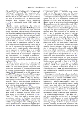 (VI) and NiPAAm [Cu(II)-poly(VI-NiPAAm) and
Ni(II)-poly(VI-NiPAAm)]. The precipitation efﬁ-
ciency with Ni(II)-poly(VI-NiPAAm) was lower
than for Cu(II)-poly(VI-NiPAAm), but selectivity
was better in the former case. The bound His6-scFv
fragments were recovered almost completely
(495%) by elution with 50 mM EDTA buffer, pH
8.0 [77].
Besides protein puriﬁcation, the metal-ion
charged co-polymer of poly(VI-NiPAAm) can also
be applied for the separation of single stranded
nucleic acids like RNA from double stranded linear
and plasmid DNA by afﬁnity precipitation [81]. The
separation method utilizes the interaction of metal
ions to the aromatic nitrogens in exposed purines in
single-stranded nucleic acids [82]. Alternatively
plasmid DNA can also be selectively captured at
all scales with an appropriate amount of AML
under appropriate afﬁnity conditions. The AML in
this case is a conjugate between oligomeric AML
precursor and a single-stranded oligonucleotide,
whose sequence is complementary to a speciﬁc
afﬁnity motif in the plasmid DNA (triple helix
afﬁnity interaction). By increasing the temperature
the AML-plasmid DNA complex is precipitated.
After ﬁltration and washing, the precipitate is re-
dissolved and the speciﬁcally bound plasmid DNA
is released [83].
Similarly lectins, concanavalin A (ConA) and
wheat germ lectin (WGL) when conjugated to
PNiPAAm, these lectin–polymer conjugates were
used in the puriﬁcation of various polysaccharides
or polysaccharide-containing compounds such as
glucan [84]. The thermally reversible soluble–inso-
luble PNiPAAm–dextran derivative (DD) conjugate
has been synthesized by conjugating amino-termi-
nated PNiPAAm to a DD via ethyl-3-(3-dimethy-
laminopropyl)-carbodiimide and the conjugate was
used as a tool to purify polyclonal antibodies in
serum samples from rabbits subcutaneously immu-
nized with the derivatized dextran [24].
Recently elastin like polymers (ELPs) consisting
of the repeating penta-peptide, VPGVG which
behave very similar to PNiPAAm polymers have
been shown to undergo reversible phase transi-
tions within a wide range of conditions [85,86].
These, ELPs have been used as terminal tags in
recombinant systems to facilitate recombinant
protein puriﬁcation [87,88] and have recently been
used for conjugating to metal binding ligands for
afﬁnity puriﬁcation via temperature-triggered pre-
cipitation [89]. ELPs with repeating sequences of
[(VPGVG)2(VPGKG) (VPGVG)2]21 were synthe-
sized and the free amino groups on the lysine
residues were modiﬁed by reacting with imidazole-
2-carboxyaldehyde to incorporate the metal-binding
ligands into the ELP biopolymers. Biopolymers
charged with Ni(II) were able to interact with a
His-tag on the target proteins. Puriﬁcations of two
His-tagged enzymes, b-D-galactosidase and chlor-
amphenicol acetyltransferase, were used to demon-
strate the application of metal afﬁnity precipitation
using this new type of afﬁnity reagent. The bound
enzymes were easily released by the addition of
either EDTA or imidazole and over 85% recovery
was observed in both cases. The recovered ELPs
were reused with no observable decrease in the
puriﬁcation performance. This has been the ﬁrst
report exploiting the features of ELPs for protein
puriﬁcation based on metal-afﬁnity puriﬁcation.
The capability of modulating puriﬁcation condi-
tions by simple temperature triggers and their low
cost of preparation will probably make the ELP-
based metal-afﬁnity precipitation a useful method in
future, not only for protein puriﬁcation but also for
diverse applications in bioseparation such as DNA
puriﬁcation and environmental remediation [86].
Another interesting example has been a one-pot
afﬁnity precipitation puriﬁcation of carbohydrate-
binding protein reported by Sun et al [90]. By
designing thermally responsive glyco-polypeptide
polymers, which were synthesized by selective
coupling of pendant carbohydrate groups to a
recombinant triblock ELP, glyco-afﬁnity precipita-
tion puriﬁcation of carbohydrate-binding protein
was demonstrated.
Other types of metal-chelating polymers for afﬁnity
precipitation of proteins were reported by synthesizing
highly branched co-polymers of NiPAAm and 1,2-
propandiol-3-methacrylate (GMA: glycerol mono-
methacrylate), poly(NiPAAm-co-GMA) using the
technique of RAFT polymerization using a chain
transfer agent that allows the incorporation of
imidazole functionality in the polymer chain-ends.
The LCST of the co-polymers can be controlled by
the amount of hydrophobic and GMA co-monomers
incorporated during co-polymerization procedures.
The co-polymers demonstrated LCST below 181C
and were successfully used to purify a His-tagged
BRCA-1 protein fragment (a protein implicated in
breast cancer) by afﬁnity precipitation [91,92]. An
interesting example of the use of poly(N-acryloylpi-
peridine) terminally modiﬁed with maltose for afﬁ-
nity precipitation of thermolabile a-glucosidase was
ARTICLE IN PRESS
A. Kumar et al. / Prog. Polym. Sci. 32 (2007) 1205–1237 1213
 