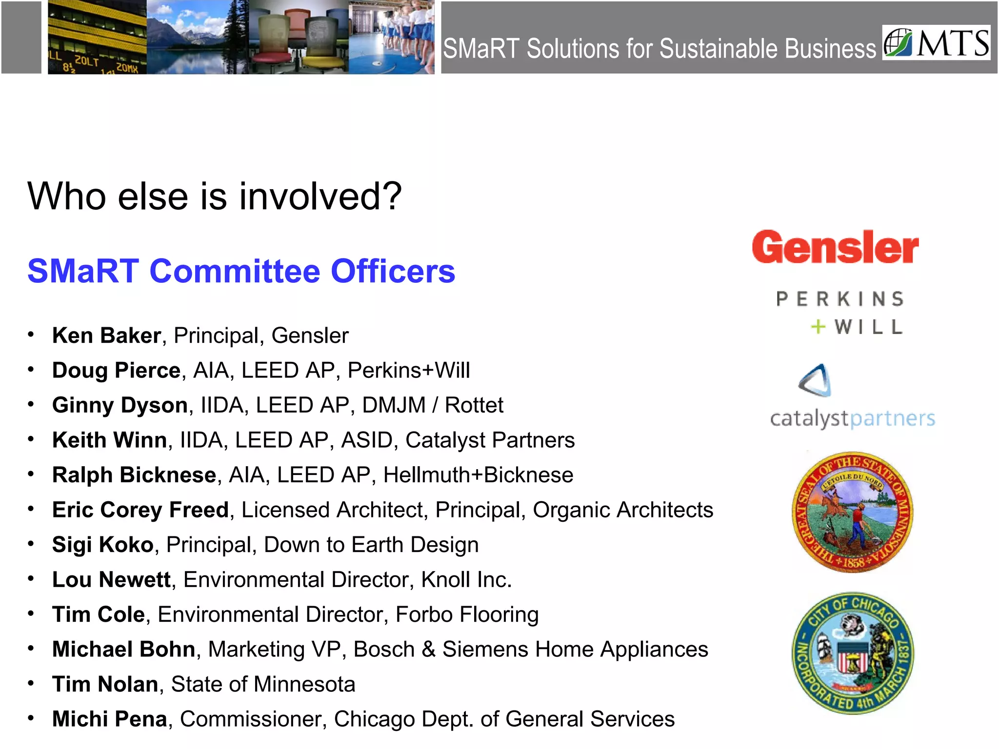Who else is involved? SMaRT Committee Officers Ken Baker , Principal, Gensler Doug Pierce , AIA, LEED AP, Perkins+Will Ginny Dyson , IIDA, LEED AP, DMJM / Rottet Keith Winn , IIDA, LEED AP, ASID, Catalyst Partners Ralph Bicknese , AIA, LEED AP, Hellmuth+Bicknese Eric Corey Freed , Licensed Architect, Principal, Organic Architects Sigi Koko , Principal, Down to Earth Design Lou Newett , Environmental Director, Knoll Inc. Tim Cole , Environmental Director, Forbo Flooring Michael Bohn , Marketing VP, Bosch & Siemens Home Appliances Tim Nolan , State of Minnesota Michi Pena , Commissioner, Chicago Dept. of General Services 