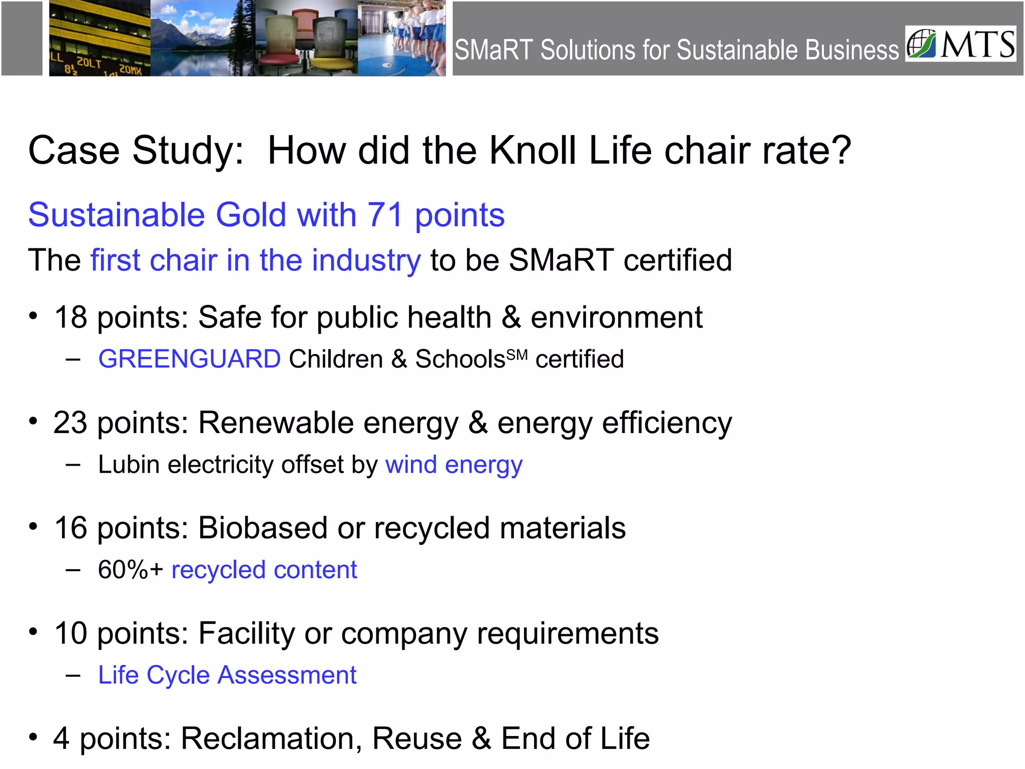 Case Study:  How did the Knoll Life chair rate? Sustainable Gold with 71 points The  first chair in the industry  to be SMaRT certified 18 points: Safe for public health & environment GREENGUARD  Children & Schools SM  certified 23 points: Renewable energy & energy efficiency Lubin electricity offset by  wind energy 16 points: Biobased or recycled materials 60%+  recycled content 10 points: Facility or company requirements Life Cycle Assessment 4 points: Reclamation, Reuse & End of Life 
