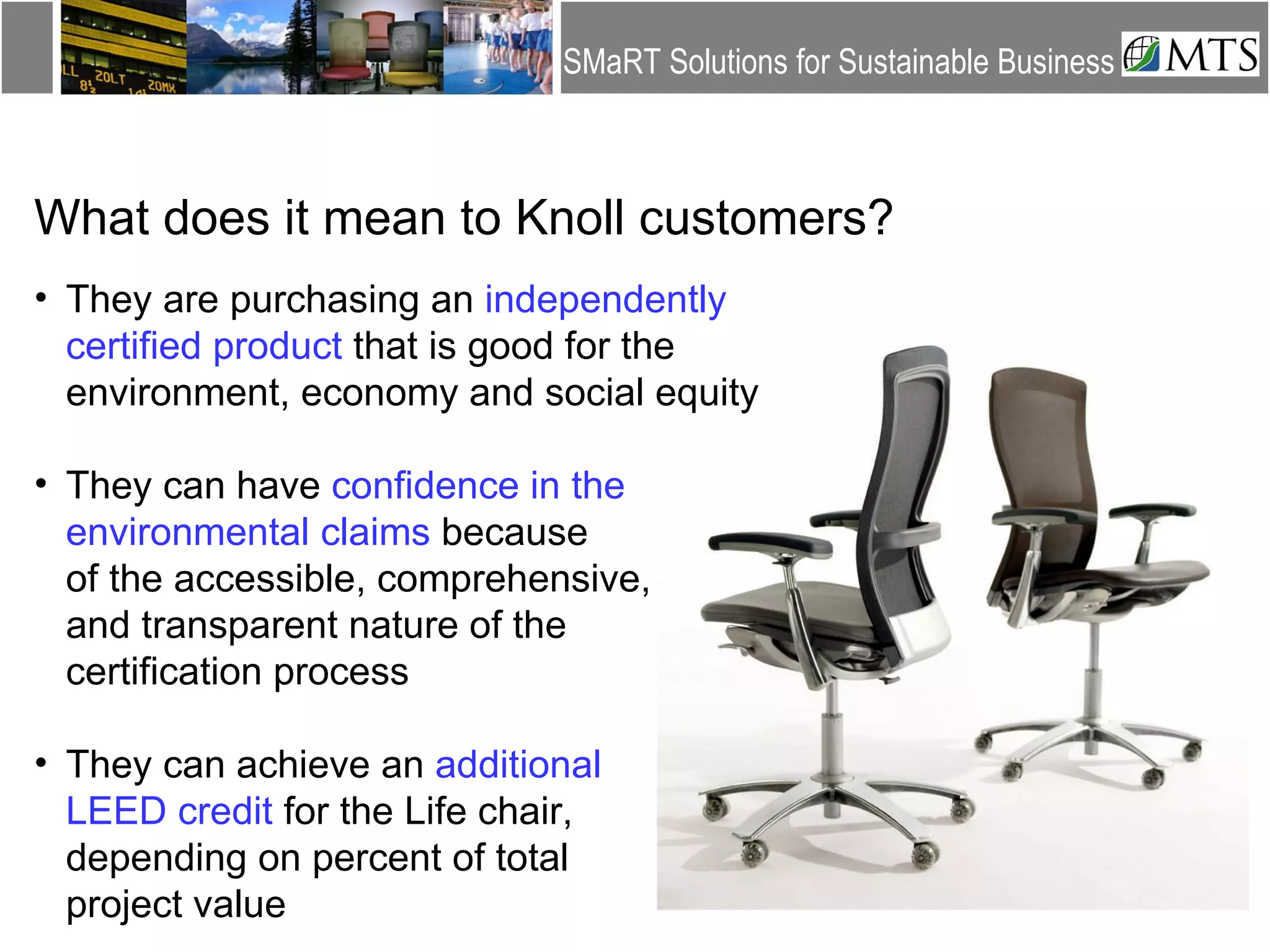 What does it mean to Knoll customers? They are purchasing an  independently certified product  that is good for the environment, economy and social equity  They can have  confidence in the environmental claims  because  of the accessible, comprehensive,  and transparent nature of the  certification process They can achieve an  additional  LEED credit  for the Life chair,  depending on percent of total  project value 