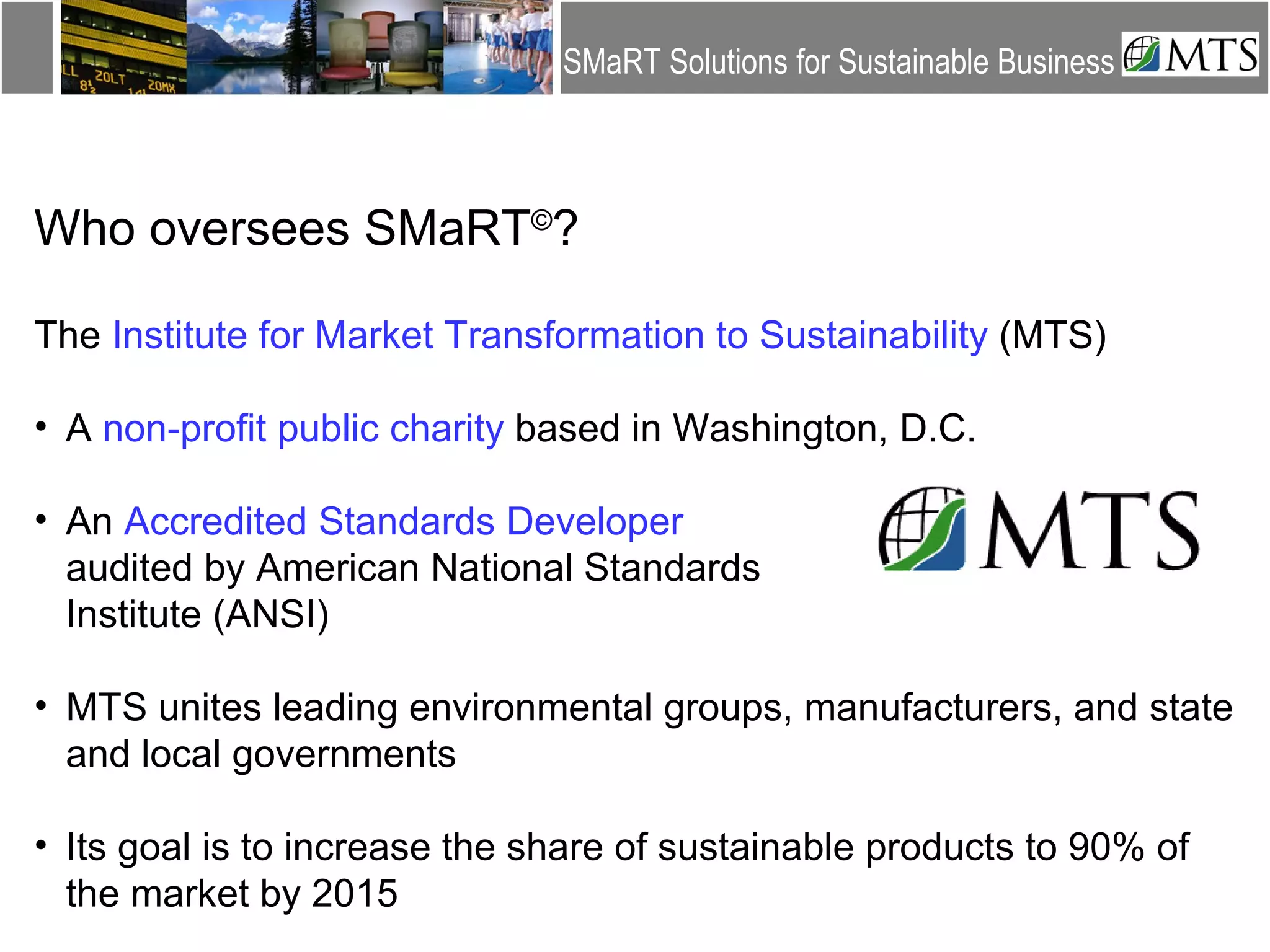 Who oversees SMaRT © ? The  Institute for Market Transformation to Sustainability  (MTS) A  non-profit public charity  based in Washington, D.C. An  Accredited Standards Developer   audited by American National Standards  Institute (ANSI) MTS unites leading environmental groups, manufacturers, and state and local governments Its goal is to increase the share of sustainable products to 90% of the market by 2015 