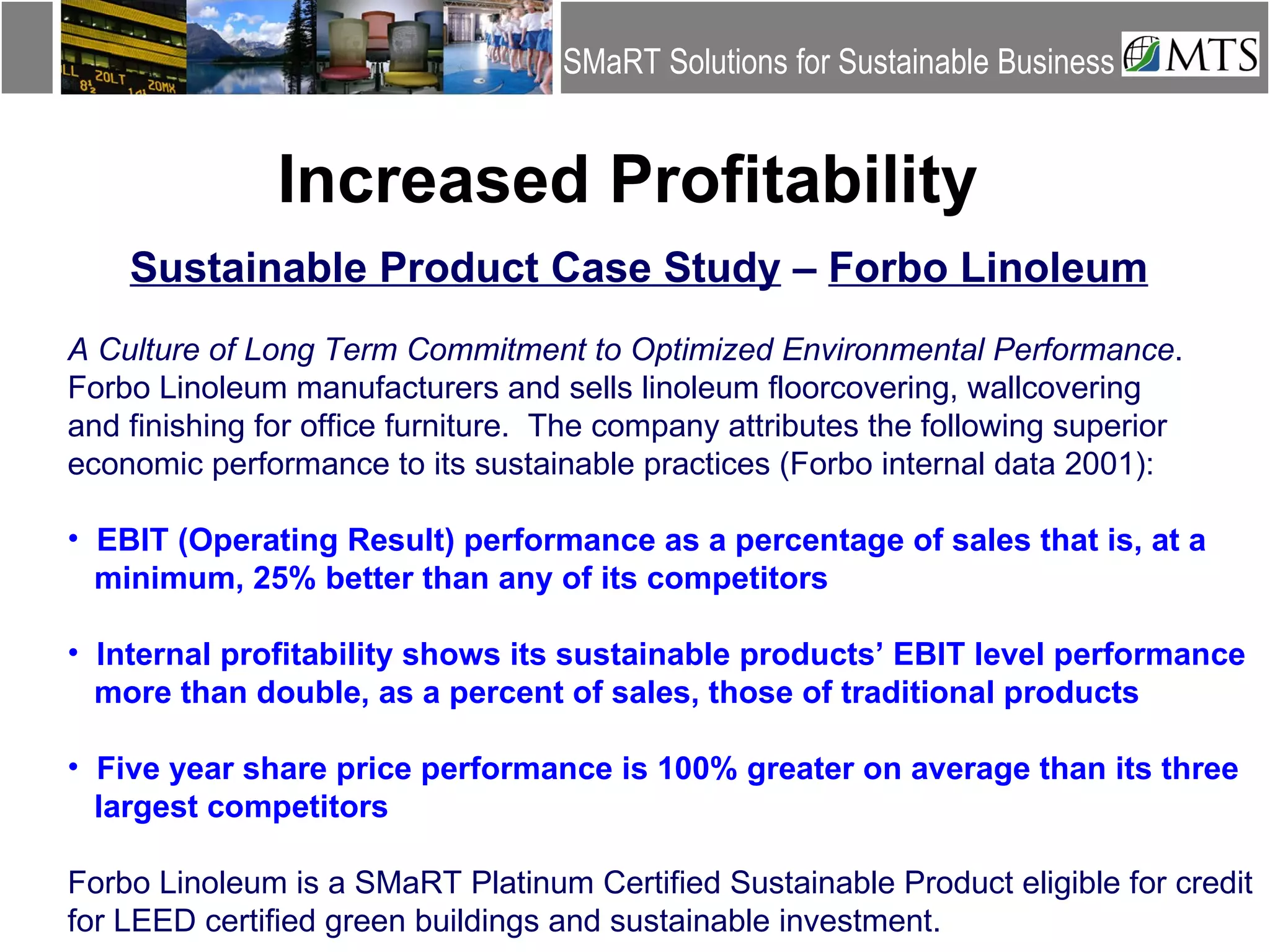 Increased Profitability Sustainable Product Case Study  –  Forbo Linoleum A Culture of Long Term Commitment to Optimized Environmental Performance .  Forbo Linoleum manufacturers and sells linoleum floorcovering, wallcovering  and finishing for office furniture.  The company attributes the following superior  economic performance to its sustainable practices (Forbo internal data 2001): EBIT (Operating Result) performance as a percentage of sales that is, at a  minimum, 25% better than any of its competitors Internal profitability shows its sustainable products’ EBIT level performance  more than double, as a percent of sales, those of traditional products Five year share price performance is 100% greater on average than its three  largest competitors Forbo Linoleum is a SMaRT Platinum Certified Sustainable Product eligible for credit  for LEED certified green buildings and sustainable investment. 
