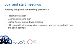 Join and start meetings
Meeting setup and connectivity just works
• Proximity detection
• One touch meeting start
• Laptop free or laptop driven meeting
• HD video with wide-angle view -- no need to mess around with pan
and zoom controls
 